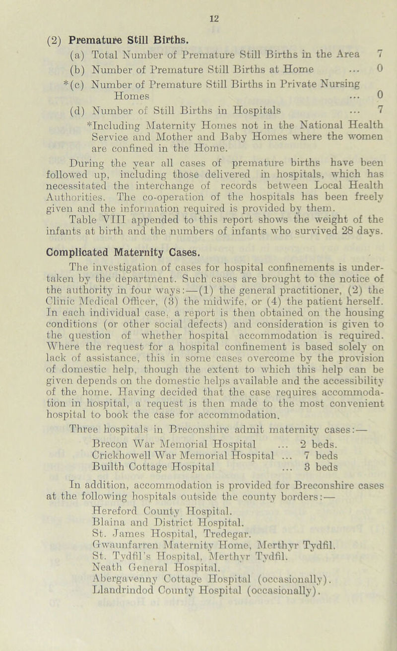 (2) Premature Still Births. (a) Total Number of Premature Still Births in the Area 7 (b) Number of Premature Still Births at Home ... 0 *(c) Number of Premature Still Births in Private Nursing Homes ••• 0 (cl) Number of Still Births in Hospitals ... 7 ^Including Maternity Homes not in the National Health Service and Mother and Baby Homes where the women are confined in the Home. During the year all cases of premature births have been followed up, including those delivered in hospitals, which has necessitated the interchange of records between Local Health Authorities. The co-operation of the hospitals has been freely given and the information required is provided by them. Table VIII appended to this report shows the weight of the infants at birth and the numbers of infants who survived 28 days. Complicated Maternity Cases. The investigation of cases for hospital confinements is under- taken by the department. Such cases are brought to the notice of the authority in four ways: — (1) the general practitioner, (2) the Clinic Medical Officer, (3) the midwife, or (4) the patient herself. In each individual case, a report is then obtained on the housing conditions (or other social defects) and consideration is given to the question of whether hospital accommodation is required. Where the request for a hospital confinement is based solely on lack of assistance, this in some cases overcome by the provision of domestic help, though the extent to which this help can be given depends on the domestic helps available and the accessibility of the home. Having decided that the case requires accommoda- tion in hospital, a request is then made to the most convenient hospital to' book the case for accommodation. Three hospitals in Breconshire admit maternity cases: — Brecon War Memorial Hospital ... 2 beds. Crickhowell War Memorial Hospital ... 7 beds Builth Cottage Hospital ... 3 beds In addition, accommodation is provided for Breconshire cases at the following hospitals outside the county borders: — Hereford County Hospital. Blaina. and District Hospital. St. James Hospital, Tredegar. Gwaunfarren Maternity Home, Merthyr Tydfil. St. Tydfil’s Hospital. Merthyr Tydfil. Neath General Hospital. Abergavenny Cottage Hospital (occasionally). Llandrindod County Hospital (occasionally).