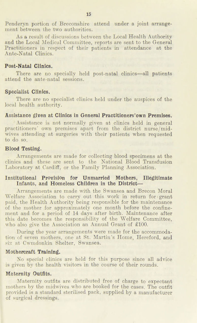 Penderyn portion of Breconshii-e attend under a joint arrange- ment between the two authorities. As a result of discussions between the Local Health Authority and the Local Medical Committee, reports are sent to the General Practitioners in respect of their patients in attendance at the Ante-Natal Clinics. Post-Natal Clinics. There are no specially held post-natal clinics—all patients attend the ante-natal sessions. Specialist Clinics. There are no specialist clinics held under the auspices of the local health authority. Assistance given at Clinics in General Practitioners’own Premises. Assistance is not normally given at clinics held in general practitioners’ own premises apart from the district nurse/mid- wives attending at surgeries with their patients when requested to do so. Blood Testing. Arrangements are made for collecting blood specimens at the clinics and these are sent to the National Blood Transfusion Laboratory at Cardiff, or the Family Planning Association. Institutional Provision for Unmarried Mothers, Illegitimate Infants, and Homeless Children in the District— Arrangements are made with the Swansea and Brecon Moral Welfare Association to carry out this work in return for / grant paid, the Health Authority being responsible for the maintenance of the mother for approximately one month before the confine- ment and for a period of 14 days after birth. Maintenance after this date becomes the responsibility of the Welfare Committee, who also give the Association an Annual Grant of £100. During the year arrangements were made for the accommoda- tion of seven mothers, one at St. Martin’s Home, Hereford, and six at Cwmdonkin Shelter, Swansea. Mothercraft Training. No special clinics are held for this purpose since all advice is given by the health visitors in the course of their rounds. Maternity Outfits. Maternity outfits are distributed free of charge to expectant mothers by the midwives who are booked for the cases. The outfit provided is a standard sterilised pack, supplied by a manufacturer of surgical dressings.