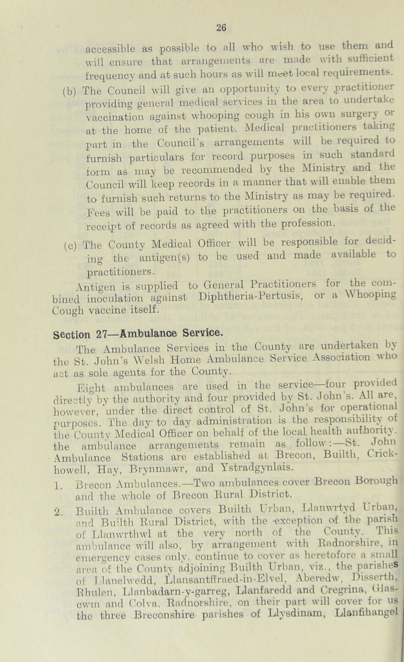 accessible as possible to all who wish to use them and will ensure that arrangements, are made with sufficient frequency and at such hours as will meet local requirements. (b) The Council will give an opportunity to every .practitioner providing general medical services in the area to undertake vaccination against whooping cough in his own surgery or at the home of the patient. Medical practitioners taking part in the Council’s arrangements will be required to furnish particulars for record purposes in such standard form as may be recommended by the Ministry and the Council will keep records in a manner that will enable them to furnish such returns to the Ministry as may be required. Fees will be paid to the practitioners on the basis of the receipt of records as agreed with the profession. (c) The County Medical Officer will be responsible for decid- ing the antigen(s) to be used and made available to practitioners. Antigen is supplied to General Practitioners for the com- bined inoculation against Diphtheria-Pertusis, or a Whooping Cough vaccine itself. Section 27—Ambulance Service. The Ambulance Services in the County are undertaken by the St. John’s Welsh Home Ambulance Service Association who act as sole agents for the County. Eight ambulances are used in the service—four provided directly by the authority and four provided by St. John s. All are however, under the direct control of St. John's for operational purposes. The day to day administration is the responsibility of the County Medical Officer on behalf of the local health authority, the ambulance arrangements remain as follow:—St. John Ambulance Stations are established at Brecon, Builtli, Cnck- liowell, Hay, Brynmawr, and Ystradgynlais. 1. Brecon Ambulances.—Two ambulances cover Brecon Borough and the whole of Brecon Bural District. 2. Builtli Ambulance covers Builtli l rban, Llanwrtyd I rban, and Builtli Rural District, with the -exception of the parish of Llanwrthwl at the very north of the County. This ambulance will also, by arrangement with Radnorshire, in emergency cases only, continue to cover as heretofore a small area of the County adjoining Builtli Urban, viz., the parishes of I laneiwedd, Llansantffrned-in-Elvel, Aberedw, Bisserth, Rluilen, Llanbadarn-y-garreg, Llanfaredd and Cregrina, Glas- cwm and Colva. Radnorshire, on their part will cover for us the three Breconshire parishes of Llysdinam, Llanfihangel