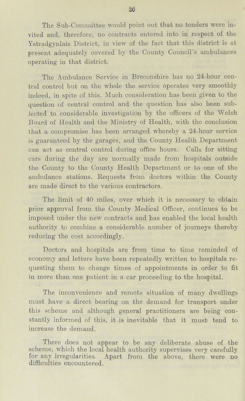 The Sub-Committee would point out that no tenders were in- vited and, therefore, no contracts entered into in respect of the Ystradgynlais District, in view of the fact that this district is at present adequately covered by the County Council’s ambulances operating in that district. The Ambulance Service in Breconshire has no 24-hour cen- tral control but on the whole the service operates very smoothly indeed, in spite of this. Much consideration has been given to the question of central control and the question has also been sub- jected to considerable investigation by the officers of the Welsh Board of Health and the Ministry of Health, with the conclusion that a compromise has been arranged whereby a 24-hour service is guaranteed by the garages, and the County Health Department can act as central control during office hours. Calls for sitting cars during the day are normally made from hospitals outside the County to the County Health Department or to one of the ambulance stations. Requests from doctors within the County are made direct to the various contractors. The limit of 40 miles, over which it is necessary to obtain prior approval from the County Medical Officer, continues to be imposed under the new contracts and has enabled the local health authority to combine a considerable number of journeys thereby reducing the cost accordingly. Doctors and hospitals are from time to time reminded of economy and letters have been repeatedly written to hospitals re- questing them to change times of appointments in order to fit in more than one patient in a car proceeding to the hospital. The inconvenience and remote situation of many dwellings must have a direct bearing on the demand for transport under this scheme and although general practitioners are being con- stantly informed of this, it is inevitable that it must tend to increase the demand. There does not appear to be any deliberate abuse of the scheme, which the local health authority supervises very carefully for any irregularities. Apart from the above, there were no difficulties encountered.