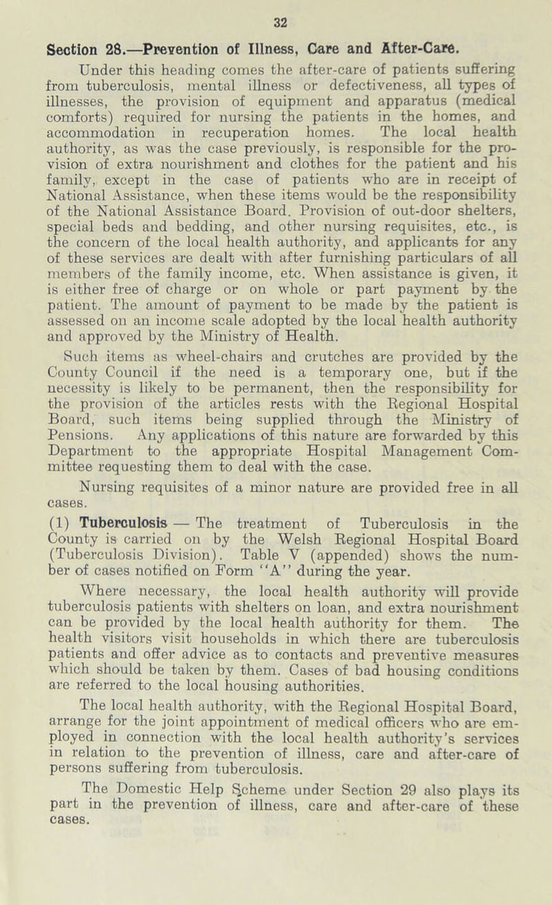 Section 28.—Prevention of Illness, Care and After-Care. Under this heading comes the after-care of patients suffering from tuberculosis, mental illness or defectiveness, all types of illnesses, the provision of equipment and apparatus (medical comforts) required for nursing the patients in the homes, and accommodation in recuperation homes. The local health authority, as was the case previously, is responsible for the pro- vision of extra nourishment and clothes for the patient and his family,: except in the case of patients who are in receipt of National Assistance, when these items would be the responsibility of the National Assistance Board. Provision of out-door shelters, special beds and bedding, and other nursing requisites, etc., is the concern of the local health authoxdty, and applicants for any of these services are dealt with after furnishing particulars of all members of the family income, etc. When assistance is given, it is either free of charge or on whole or part payment by the patient. The amount of payment to be made by the patient is assessed on an income scale adopted by the local health authority and approved by the Ministry of Health. Such items as wheel-chairs and crutches are provided by the County Council if the need is a temporary one, but if the necessity is likely to be permanent, then the responsibility for the provision of the articles rests with the Regional Hospital Board, such items being supplied through the Ministry of Pensions. Any applications of this nature are forwarded by this Department to the appropriate Hospital Management Com- mittee requesting them to deal with the case. Nursing requisites of a minor nature are provided free in all cases. (1) Tuberculosis — The treatment of Tuberculosis in the County is carried on by the Welsh Regional Hospital Board (Tuberculosis Division). Table Y (appended) shows the num- ber of cases notified on Form “A” during the year. Where necessary, the local health authority will provide tuberculosis patients with shelters on loan, and extra nourishment can be provided by the local health authority for them. The health visitors visit households in which there are tuberculosis patients and offer advice as to contacts and preventive measures which should be taken by them. Cases of bad housing conditions are referred to the local housing authorities. The local health authority, with the Regional Hospital Board, arrange for the joint appointment of medical officers who are em- ployed in connection with the local health authority’s services in relation to the prevention of illness, care and after-care of persons suffering from tuberculosis. The Domestic Help SScheme under Section 29 also plays its part in the prevention of illness, care and after-care of these cases.