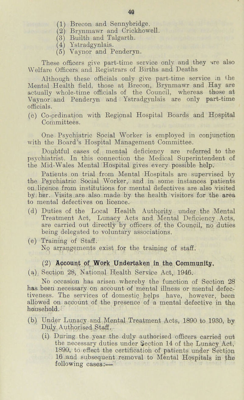 4Q (1) Brecon and Sennybridge. (2) Brynmawr and Crickhowell. (3) Builth and Talgarth. (4) Ystradgynlais. (5) Vaynor and Penderyn. These officers give part-time service only and they are also Welfare Officers and Registrars of Births and Deaths Although these officials only give part-time service .n the Mental Health field, those at Brecon, Brynmawr and Hay are actually whole-time officials of the Council, whereas those at Vaynor and Penderyn and Ystradgynlais are only part-time officials. (c) Co-ordination with Regional Hospital Boards and Hospital Committees. One Psychiatric Social Worker is employed in conjunction with the Board’s Hospital Management Committee. Doubtful cases of mental deficiency are referred to the psychiatrist. In this connection the Medical Superintendent of the Mid-Wales Mental Hospital gives every possible help. Patients on trial from Mental Hospitals are supervised by the Psychiatric Social Worker, and in some instances patients on licence from institutions for mental defectives are also visited by her. Visits are also made by the health visitors for the area to mental defectives on licence. (d) Duties of the Local Health Authority under the Mental Treatment Act, Lunacy Acts and Mental Deficiency Acts, are carried out directly by officers of the Council, no duties being delegated to voluntary associations. (e) Training of Staff. No arrangements exist for the training of staff. (2) Account of Work Undertaken in the Community. (a) Section 28, National Health Service Act, 1946. No occasion has arisen whereby the function of Section 28 has been necessary on account of mental illness or mental defec- tiveness. The services of domestic helps have, however, been allowed on account of the presence of a mental defective in the household. (b) Under Lunacy and Mental Treatment Acts, 1890 to 1930, by Duly Authorised Staff. (i) During the year the duly authorised officers carried out the necessary duties under Section 14 of the Lunacy Act, 1890, to effect the certification of patients under Section 16 and subsequent removal to Mental Hospitals in the following cases:—