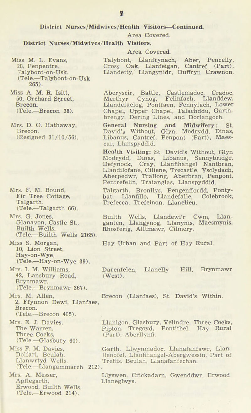 7j District Nurses/Midwives/Health Visitors—Continued. Area Covered. District Nurses/Midwives/Health Visitors. Area Covered Miss M. L. Evans, 28, Penpentre, ’’alybont-on-Usk. (Tele.—Talybont-on-Usk 265). Miss A. M. R. Isitt, 50, Orchard Street, Brecon. (Tele.—Brecon 38). Mrs. D. O. Hathaway, Brecon. (Resigned 31/10/56). Mrs. F. M. Bound, Fir Tree Cottage, Talgarth. (Tele.—Talgarth 66). Mrs. G. Jones, Glanavon, Castle St., Builth Wells. (Tele.—Builth Wells 2165). Talybont, Llanfrynach, Aber, Pencelly, Cross Oak, Llanfeigan, Cantref (Part), Llandetty, Llangynidr, Duffryn Crawnon. Aberyscir, Battle, Castlemadoc, Cradoc, Merthyr Cynog, Felinfach, LLanddew, Llandefaelog, Pontfaen, Fennyfach, Lower Chapel, Upper Chapel, Talachddu, Garth- brengy. Dering Lines, and Dorlangoch. General Nursing and Midwifery: St. David’s Without, Glyn, Modrydd, Dinas, Libanus, Cantref, Penpont (Part), Maes- car, Llanspyddid. Health Visiting: St. David’s Without, Glyn Modrydd, Dinas, Libanus, Sennybridge, Defynock, Cray, Llanfihangel Nantbran, Llandilofane, Ciliene, Trecastle, Ysclydach, Aberpedwr, Trallong, Aberbran, Penpont, Pentrefelin, Traianglas, Llanspyddid. Talgarth, Bronllys, Pengenffordd, Ponty- bat, Llanfillo, Llandefalle, Colebrook, Trefecca, Trefeinon, Llanelieu. Builth Wells, Llandewi’r Cwm, Llan- ganten, Llangynog, Llanynis, Maesmynis, Rhosferig, Alltmawr, Cilmery. Miss S. Morgan, Hay Urban and Part of Hay Rural. 10, Lion Street, Hay-on-Wye. (Tele.—Hay-on-Wye 39). Mrs. I. M. Williams, Darenfelen, Llanelly Hill, Brynmawr 42, Lansbury Road, (West). Brynmawr. (Tele.—Brynmawr 367). Mrs. M. Allen, Brecon (Llanfaes), St. David’s Within. 2, Ffynnon Dewi, Llanfaes, Brecon. (Tele—Brecon 405). Mrs. E. J. Davies, The Warren, Three Cocks, (Tele.—Glasbury 60). Miss F. M. Davies, Dolfari, Beulah, Llanwrtyd Wells. (Tele.—Llangammarch Mrs. A. Messer, Apflegarth, Erwood, Builth Wells. (Tele.—Erwood 214). Llanigon, Glasbury, Velindre, Three Cocks, Pipton, Tregoyd, Pontithel, Hay Rural (Part), Aberllynfi. Garth, Llwynmadoc, Llanafanfawr, Llan- llenofel, Llanfihangel-Abergwessin, Part of Treflis, Beulah, Llanafanfechan. 212). Llyswen, Crickadarn, Gwenddwr, Erwood Llaneglwys.