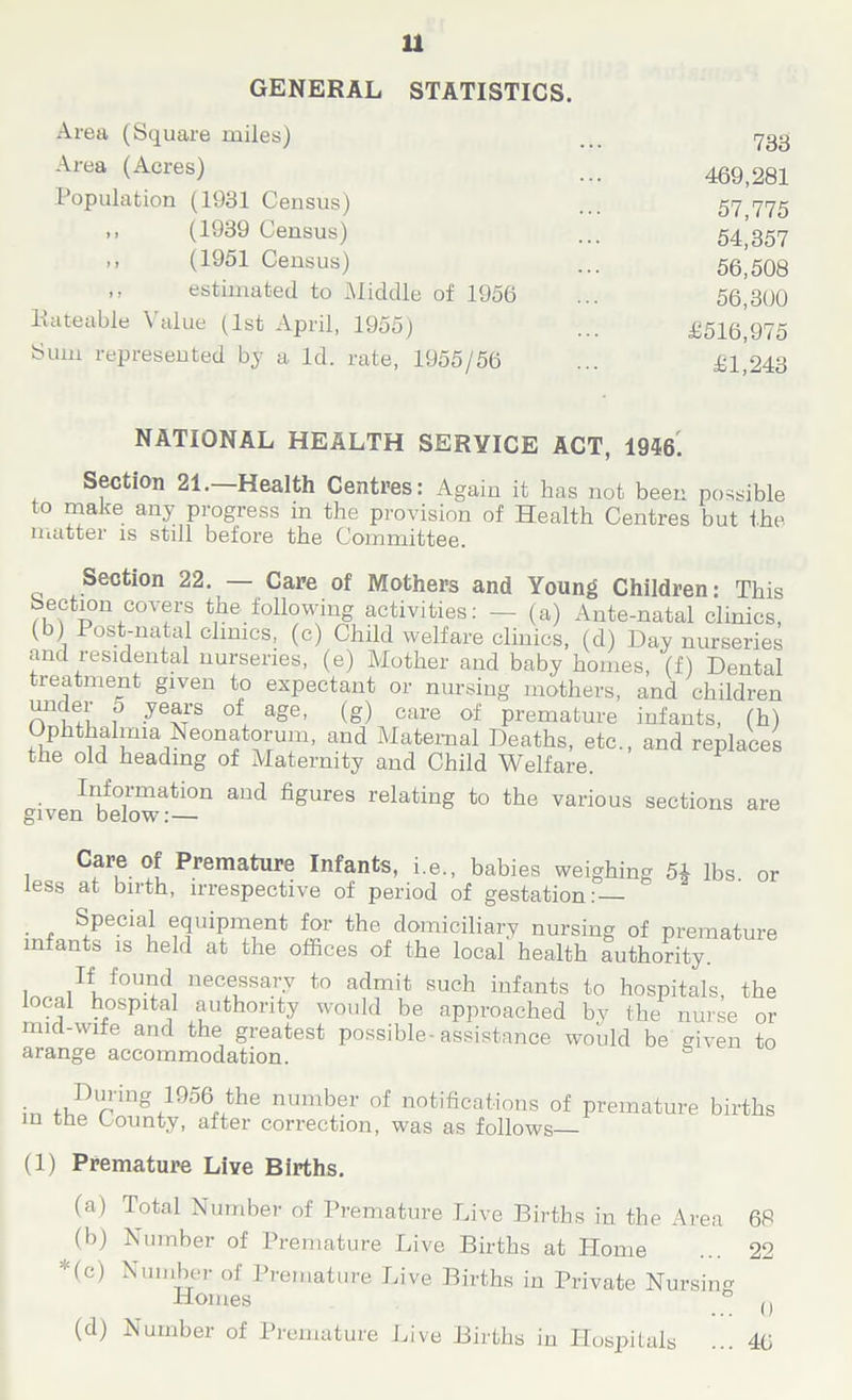 GENERAL STATISTICS. Area (Square miles) 733 Area (Acres) ... 469,281 1 opulation (1931 Census) ... 57 775 ,, (1939 Census) ... 54 357 ,, (1951 Census) ... 56,508 -> estimated to Middle of 1956 ... 56,360 Rateable Value (1st April, 1955) ... £516 975 Sum represented by a Id. rate, 1955/56 ... £1,243 NATIONAL HEALTH SERVICE ACT, 1946. Section 21. Health Centres: Again it has not been possible to make any progress in the provision of Health Centres but the matter is still before the Committee. Section 22. — Care of Mothers and Young Children: This 11 ,C0V(rr® t1he.following activities: — (a) Ante-natal clinics, (b) Post-natal clinics, (c) Child welfare clinics, (d) Day nurseries and residents! nurseries, (e) Mother and baby homes, (f) Dental treatment given to expectant or nursing mothers, and children under 0 years of age, (g) care of premature infants, (h) Ophthaimra Neonatorum, and Maternal Deaths, etc., and replaces the old heading of Maternity and Child Welfare. Information and figures relating to the various sections are given below:— Care of Premature Infants, i.e., babies weighing 5* lbs. or less at birth, irrespective of period of gestation: . . Sfpe?iaJ equipment for the domiciliary nursing of premature infants is held at the offices of the local health authority. , f0Urd! nec®ssa7 to ad™t such infants to hospitals, the local hospital authority would be approached by the nurse or mid-wife and the greatest possible-assistance would be given to arange accommodation. ° in P>l^'ing 1956 the number of notifications of premature births m the County, after correction, was as follows (1) Premature Live Births. (a) Total Number of Premature Live Births in the Area 68 (b) Number of Premature Live Births at Home ... 22 •(c) Number of Premature Live Births in Private Nursing Homes (, (d) Number of Premature Live Births in Hospitals ... 46