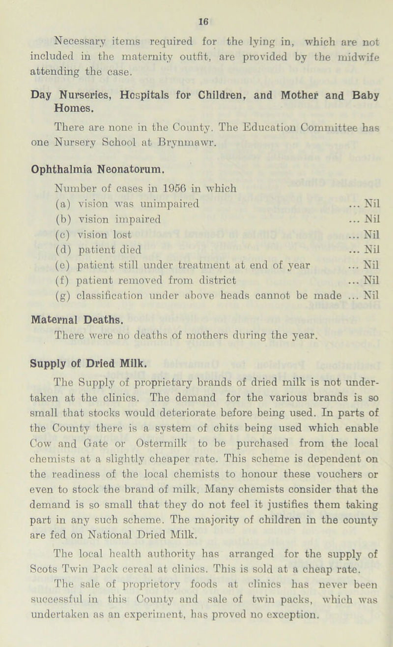 Necessary items required for the lying in, which are not included in the maternity outfit, are provided by the midwife attending the case. Day Nurseries, Hospitals for Children, and Mother and Baby Homes, There are none in the County. The Education Committee has one Nursery School at Brynmawr. Ophthalmia Neonatorum. Number of cases in 1956 in which (a) vision was unimpaired (b) vision impaired (c) vision lost (d) patient died (e) patient still under treatment at end of year (f) patient removed from district (g) classification under above heads cannot be made Maternal Deaths. There were no deaths of mothers during the year. Supply of Dried Milk. The Supply of proprietary brands of dried milk is not under- taken at the clinics. The demand for the various brands is so small that stocks would deteriorate before being used. In parts of the County there is a system of chits being used which enable Cow and Cate or Ostermilk to be purchased from the local chemists at a slightly cheaper rate. This scheme is dependent on the readiness of the local chemists to honour these vouchers or even to stock the brand of milk. Many chemists consider that the demand is so small that they do not feel it justifies them taking part in any such scheme. The majority of children in the county are fed on National Dried Milk. The local health authority has arranged for the supply of Scots Twin Pack cereal at clinics. This is sold at a cheap rate. The sale of proprietory foods at clinics has never been successful in this County and sale of twin packs, which was undertaken as an experiment, has proved no exception. ... Nil ... Nil ... Nil ... Nil ... Nil ... Nil ... Nil