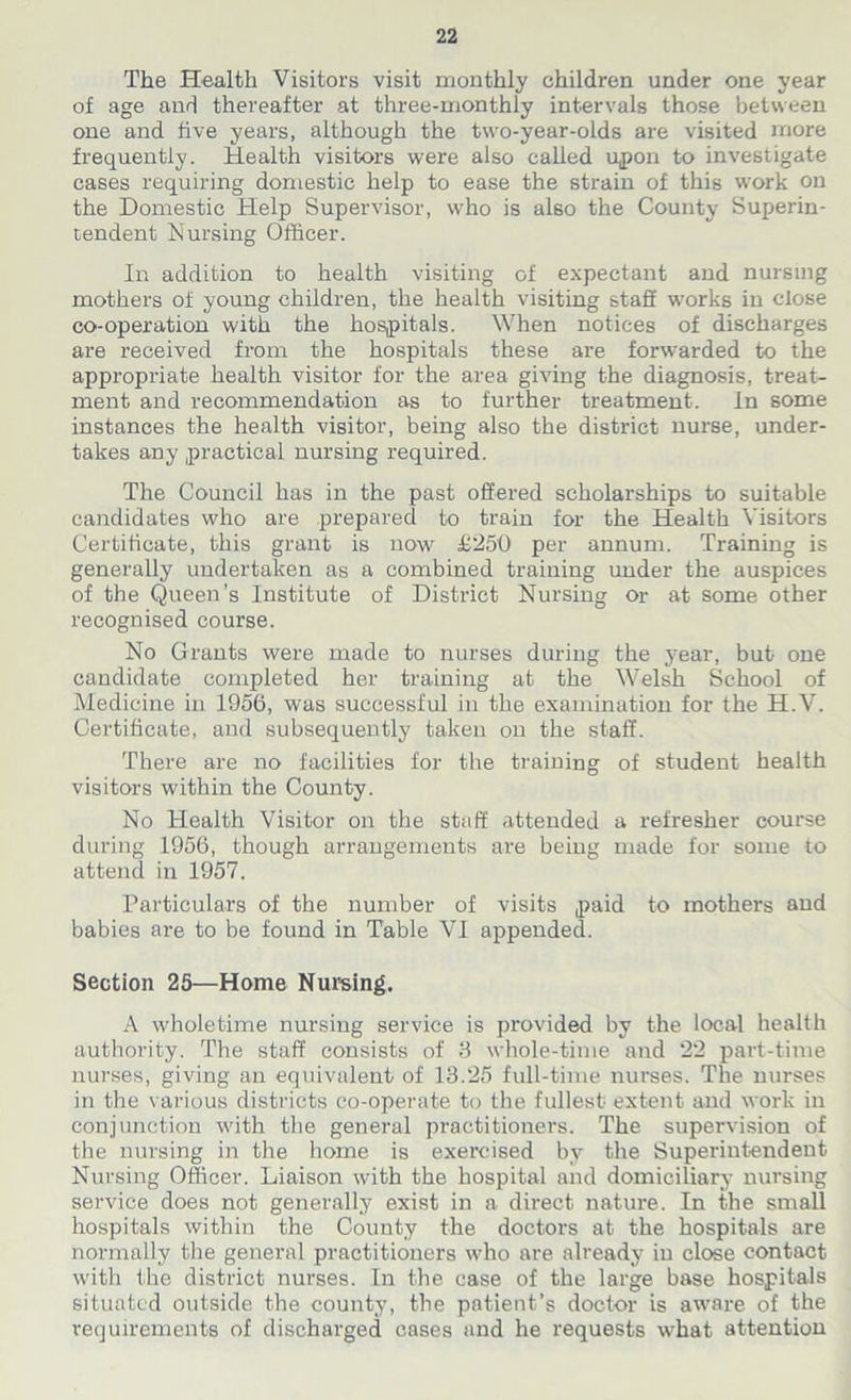 The Health Visitors visit monthly children under one year of age and thereafter at three-monthly intervals those between one and five years, although the two-year-olds are visited more frequently. Health visitors were also called upon to investigate cases requiring domestic help to ease the strain of this work on the Domestic Help Supervisor, who is also the County Superin- tendent Nursing Officer. In addition to health visiting of expectant and nursing mothers of young children, the health visiting staff works in close co-operation with the hospitals. When notices of discharges are received from the hospitals these are forwarded to the appropriate health visitor for the area giving the diagnosis, treat- ment and recommendation as to further treatment. In some instances the health visitor, being also the district nurse, under- takes any practical nursing required. The Council has in the past offered scholarships to suitable candidates who are prepared to train for the Health Visitors Certificate, this grant is now £250 per annum. Training is generally undertaken as a combined training under the auspices of the Queen’s Institute of District Nursing or at some other recognised course. No Grants were made to nurses during the year, but one candidate completed her training at the Welsh School of Medicine in 1956, was successful in the examination for the H.V. Certificate, and subsequently taken on the staff. There are no facilities for the training of student health visitors within the County. No Health Visitor on the staff attended a refresher course during 1956, though arrangements are being made for some to attend in 1957. Particulars of the number of visits paid to mothers and babies are to be found in Table VI appended. Section 25—Home Nursing. A wholetime nursing service is provided by the local health authority. The staff consists of 3 whole-time and 22 part-time nurses, giving an equivalent of 13.25 full-time nurses. The nurses in the various districts co-operate to the fullest extent and work in conjunction with the general practitioners. The supervision of the nursing in the home is exercised by the Superintendent Nursing Officer. Liaison with the hospital and domiciliary nursing service does not generally exist in a direct nature. In the small hospitals within the County the doctors at the hospitals are normally the general practitioners who are already in close contact with the district nurses. In the case of the large base hospitals situated outside the county, the patient’s doctor is aware of the requirements of discharged cases and he requests what attention