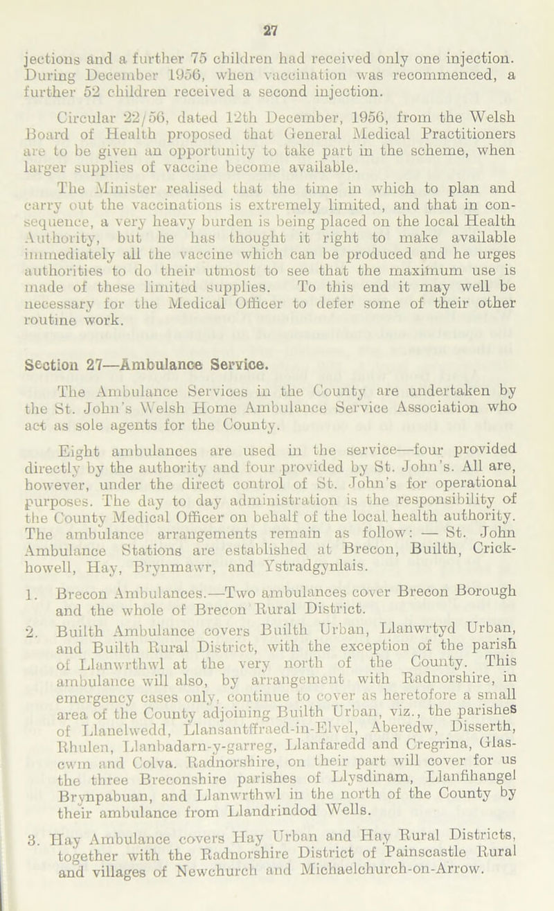 jections and a further 75 children had received only one injection. During December 1956, when vaccination was recommenced, a further 52 children received a second injection. Circular 22/56, dated 12th December, 1956, from the Welsh Board of Health proposed that General Medical Practitioners are to be given an opportunity to take part in the scheme, when larger supplies of vaccine become available. The Minister realised that the time in which to plan and carry out the vaccinations is extremely limited, and that in con- sequence, a very heavy burden is being placed on the local Health Authority, but he has thought it right to make available immediately all the vaccine which can be produced and he urges authorities to do their utmost to see that the maximum use is made of these limited supplies. To this end it may well be necessary for the Medical Officer to defer some of their other routine work. Section 27—Ambulance Service. The Ambulance Services in the County are undertaken by the St. John’s W elsh Home Ambulance Service Association who act as sole agents for the County. Eight ambulances are used hi the service—four provided directly by the authority and four provided by St. John’s. All are, however, under the direct control of St. John’s for operational purposes. The day to day administration is the responsibility of the County Medical Officer on behalf of the local health authority. The ambulance arrangements remain as follow: — St. John Ambulance Stations are established at Brecon, Builth, Crick- howell, Hay, Brynmawr, and Ystradgynlais. 1. Brecon Ambulances.—Two ambulances cover Brecon Borough and the whole of Brecon Rural District. 2. Builth Ambulance covers Builth Urban, Llanwrtyd Urban, and Builth Rural District, with the exception of the parish of Llanwrtlnvl at the very north of the County. This ambulance will also, by arrangement with Radnorshire, in emergency cases only, continue to cover as heretofore a small area of the County adjoining Builth Urban, viz., the parishes of Llanelwedd, Llansantffraed-in-Elvel, Aberedw, Disserth, Rhulen, Llanbadarn-y-garreg, Llanfaredd and Cregrina, Glas- cwm and Colva. Radnorshire, on their part will cover for us the three Breconshire parishes of Llysdinam, Llanfihangel Brynpabuan, and IJanwrthwl in the north of the County by their ambulance from Llandrindod Wells. 3. Hay Ambulance covers Hay Urban and Hay Rural Districts, together with the Radnorshire District of Painscastle hural and villages of Newchurch and Michaelchurch-on-Arrow.