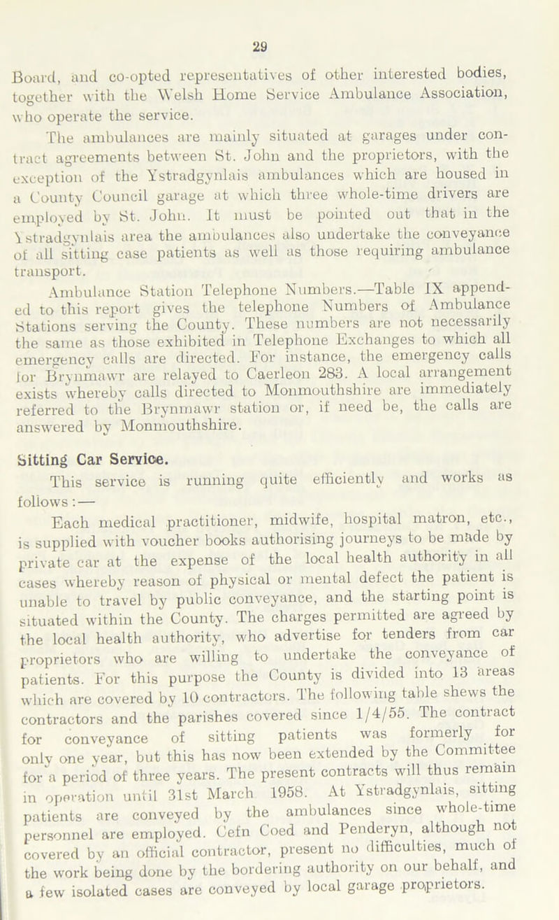 Board, and co-opted representatives of other interested bodies, together with the Welsh Home Service Ambulance Association, who operate the service. The ambulances are mainly situated at garages under con- tract agreements between St. John and the proprietors, with the exception of the Ystradgynlais ambulances which are housed in a County Council garage at which three whole-time drivers are employed by St. John. It must be pointed out that in the Ystradgynlais area the ambulances also undertake the conveyance of all sitting case patients as well as those requiring ambulance transport. Ambulance Station Telephone Numbers.—Table IX append- ed to this report gives the telephone Numbers of Ambulance Stations serving the County. These numbers are not necessarily the same as those exhibited in Telephone Exchanges to which all emergency calls are directed, hor instance, the emergency calls lor Brynmawr are relayed to Caerleon 283. A local arrangement exists whereby calls directed to Monmouthshire are immediately referred to the Brynmawr station or, if need be, the calls are answered by Monmouthshire. Sitting Car Service. This service is running quite efficiently and works as follows: — Each medical practitioner, midwife, hospital matron, etc., is supplied with voucher books authorising journeys to be made by private car at the expense of the local health authority in all cases whereby reason of physical or mental defect the patient is unable to travel by public conveyance, and the starting point is situated within the County. The charges permitted are agreed by the local health authority, who advertise for tenders from car proprietors who are willing to undertake the conveyance of patients. For this purpose the County is divided into 13 areas which are covered by 10 contractors. The following table shews the contractors and the parishes covered since 1/4/55. The contract for conveyance of sitting patients was formerly for only one year, but this has now been extended by the Committee for a period of three years. The present contracts will thus remain in operation until 31st March 1958. At Ystradgynlais, sitting patients are conveyed by the ambulances since whole-time personnel are employed. Cefn Coed and Penderyn, although not covered by an official contractor, present no difficulties, much ol the work being done by the bordering authority on our behalf, and a few isolated cases are conveyed by local garage proprietois.