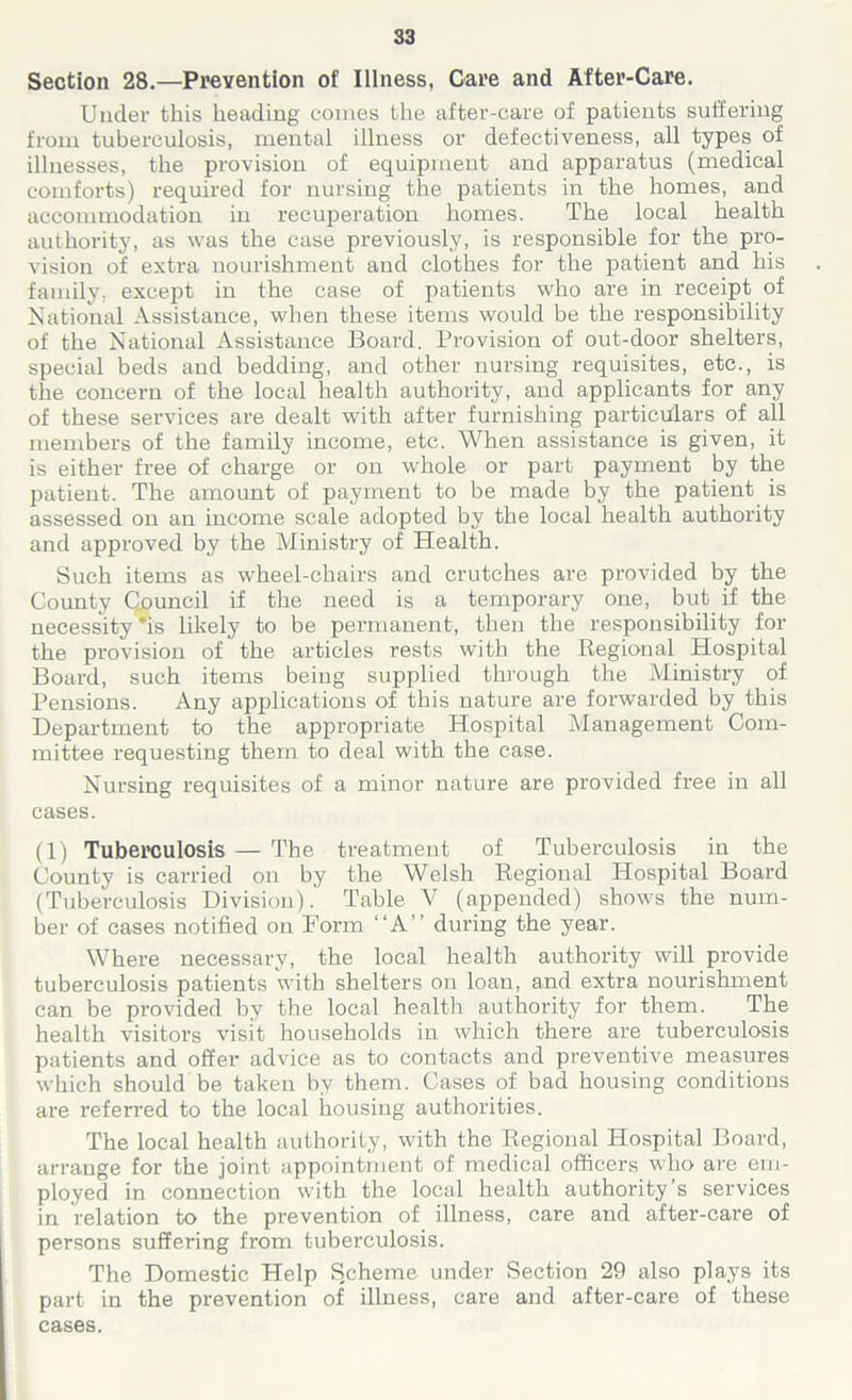 Section 28.—Prevention of Illness, Care and After-Care. Under this heading comes the after-care of patients suffering from tuberculosis, mental illness or defectiveness, all types of illnesses, the provision of equipment and apparatus (medical comforts) required for nursing the patients in the homes, and accommodation in recuperation homes. The local health authority, as was the case previously, is responsible for the pro- vision of extra nourishment and clothes for the patient and his family, except in the case of patients who are in receipt of National Assistance, when these items would be the responsibility of the National Assistance Board. Provision of out-door shelters, special beds and bedding, and other nursing requisites, etc., is the concern of the local health authority, and applicants for any of these services are dealt with after furnishing particulars of all members of the family income, etc. When assistance is given, it is either free of charge or on whole or part payment by the patient. The amount of payment to be made by the patient is assessed on an income scale adopted by the local health authority and approved by the Ministry of Health. Such items as wheel-chairs and crutches are provided by the County Council if the need is a temporary one, but if the necessity *is likely to be permanent, then the responsibility for the provision of the articles rests with the Regional Hospital Board, such items being supplied through the Ministry of Pensions. Any applications of this nature are forwarded by this Department to the appropriate Hospital Management Com- mittee requesting them to deal with the case. Nursing requisites of a minor nature are provided free in all cases. (1) Tuberculosis — The treatment of Tuberculosis in the County is carried on by the Welsh Regional Hospital Board (Tuberculosis Division). Table V (appended) shows the num- ber of cases notified on Form “A” during the year. Where necessary, the local health authority will provide tuberculosis patients with shelters on loan, and extra nourishment can be provided by the local health authority for them. The health visitors visit households in which there are tuberculosis patients and offer advice as to contacts and preventive measures which should be taken by them. Cases of bad housing conditions are referred to the local housing authorities. The local health authority, with the Regional Hospital Board, arrange for the joint appointment of medical officers who are em- ployed in connection with the local health authority’s services in relation to the prevention of illness, care and after-care of persons suffering from tuberculosis. The Domestic Help Scheme under Section 29 also plays its part in the prevention of illness, care and after-care of these cases.