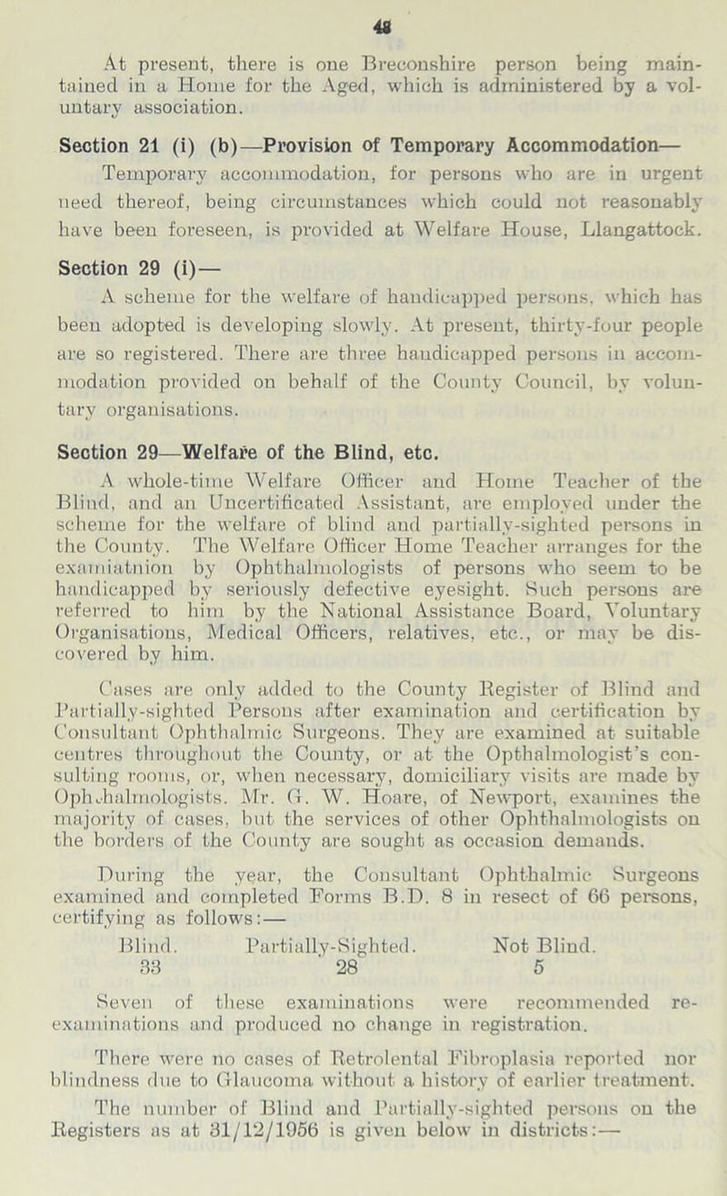 At pi’esent, there is one Breconshire person being main- tained in a Home for the Aged, which is administered by a vol- untary association. Section 21 (i) (b)—Provision of Temporary Accommodation— Temporary accommodation, for persons who are in urgent need thereof, being circumstances which could not reasonably have been foreseen, is provided at Welfare House, Llangattock. Section 29 (i) — A scheme for the welfare of handicapped persons, which has been adopted is developing slowly. At present, thirty-four people are so registered. There are three handicapped persons in accom- modation provided on behalf of the County Council, by volun- tary organisations. Section 29—Welfare of the Blind, etc. A whole-time Welfare Officer and Home Teacher of the Blind, and an Uncertificated Assistant, are employed under the scheme for the welfare of blind and partially-sighted persons in the County. The Welfare Officer Home Teacher arranges for the examiatnion by Ophthalmologists of persons who seem to be handicapped by seriously defective eyesight. Such persons are referred to him by the National Assistance Board, Voluntary Organisations, Medical Officers, relatives, etc., or may be dis- covered by him. Cases are only added to the County Register of Blind and Partially-sighted Persons after examination and certification by Consultant Ophthalmic Surgeons. They are examined at suitable centres throughout the County, or at the Opthalmologist’s con- sulting rooms, or, when necessary, domiciliary visits are made by Ophthalmologists. Mr. G. W. Hoare, of Newport, examines the majority of cases, but the services of other Ophthalmologists on the borders of the County are sought as occasion demands. During the year, the Consultant Ophthalmic Surgeons examined and completed Forms B.D. 8 in resect of 66 persons, certifying as follows: — Seven of these examinations were recommended re- examinations and produced no change in registration. There were no cases of Retrolental Fibroplasia reported nor blindness due to Glaucoma without a history of earlier treatment. The number of Blind and Partially-sighted persons on the Registers as at 31/12/1956 is given below in districts: — Partially-Sighted. 28 Not Blind. 5