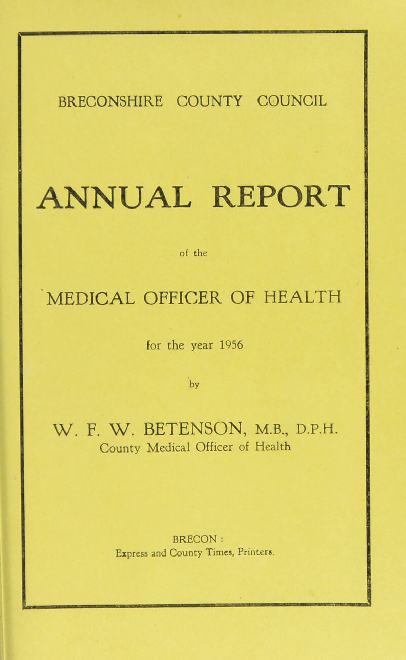 BRECONSHIRE COUNTY COUNCIL ANNUAL REPORT of the MEDICAL OFFICER OF HEALTH for the year 1956 by W. F. W. BETENSON, M.B., D.p.H. County Medical Officer of Health BRECON : Express and County Times, Printers.