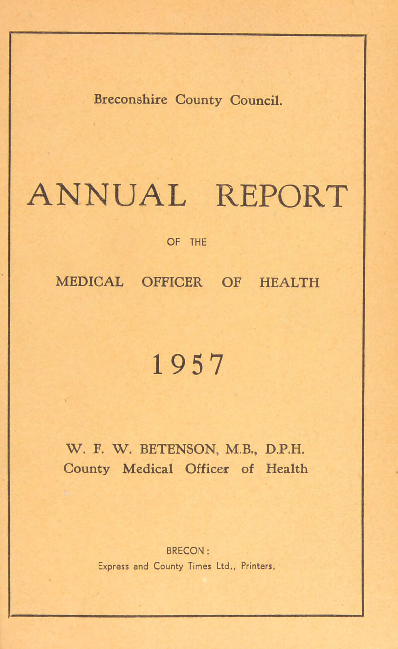 Breconshire County Council. ANNUAL REPORT OF THE MEDICAL OFFICER OF HEALTH 1957 W. F. W. BETENSON, M B., D.P.H. County Medical Officer of Health BRECON : Express and County Times Ltd., Printers,