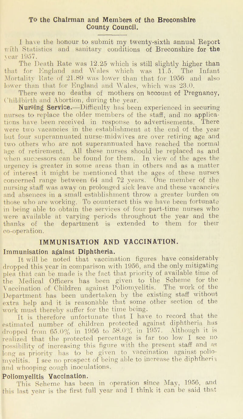 To the Chairman and Members of the Breconshire County Council. I have the honour to submit my twenty-sixth annual Report with Statistics and sanitary conditions of Breconshire for the year 1957. The Death Rate was 12.25 which is still slightly higher than that for England and Wales which was 11.5. The Infant .Mortality Kate of 21.89 was lower than that for 1956 and also lower than that for England and Wales, which was 23.0. There were no deaths of mothers on 'account of Pregnancy, Childbirth and Abortion, during the year. Nursing Service.—Difficulty has been experienced in securing nurses to replace the older members of the staff, and no applica- tions have been received in response to advertisements. There were two vacancies in the establishment at the end of the year but four superannuated nurse-midwives are over retiring age and two others who are not superannuated have reached the normal 'age of retirement. All these nurses should be replaced as and when successors can be found for them. In view of the ages the urgency is greater in some areas than in others and as a matter of interest it might be mentioned that the ages of these nurses concerned range between 64 and 72 years. One member of the nursing staff was away on prolonged sick leave and these vacancies and absences in a small establishment throw a greater burden on those who are working. To counteract this we have been fortunate in being able to obtain the services of four part-time nurses who were available at varying periods throughout the year and the thanks of the department is extended to them for their co-operation. IMMUNISATION AND VACCINATION. Immunisation against Diphtheria. It will be noted that vaccination figures have considerably dropped this year in comparison with 1956, and the only mitigating plea that can be made is the fact that priority of available time of the Medical Officers has been given to the Scheme for the Vaccination of Children against Poliomyelitis. The work of the Department has been undertaken by the existing staff without extra help and it is reasonable that some other section of the work must thereby suffer for the time being. It is therefore unfortunate that I have to record that the estimated number of children protected against diphtheria has dropped from 65.0% in 1956 to 58.0% in 1957. Although it is realized that the protected percentage is far too low I see no possibility of increasing this figure with the present staff and as long as priority has to be given to vaccination against polio- myelitis. I see no prospect of being able to increase the diphtheria and whooping cough inoculations. Poliomyelitis Vaccination. This Scheme has been in operation since May, 1956, and