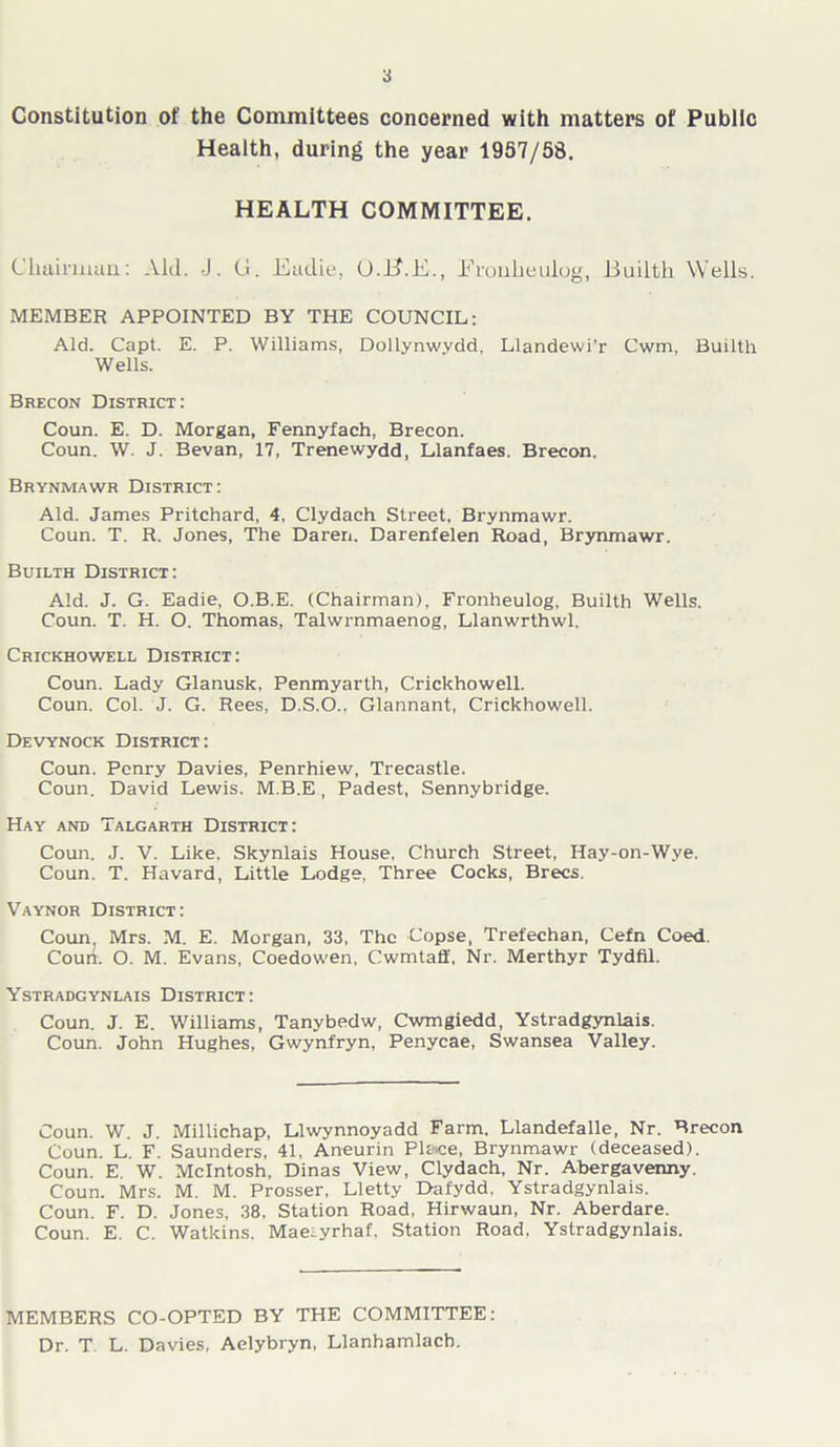 Constitution of the Committees concerned with matters of Public Health, during the year 1957/58. HEALTH COMMITTEE. Chairman: Aid. J. G. Eadie, (J.B.E., Erouheulog, Builth Wells. MEMBER APPOINTED BY THE COUNCIL: Aid. Capt. E. P. Williams, Dollynwvdd, Llandewi’r Cwm, Builth Wells. Brecon District: Coun. E. D. Morgan, Fennyfach, Brecon. Coun. W. J. Bevan, 17, Trenewydd, Llanfaes. Brecon. Brynmawr District: Aid. James Pritchard, 4, Clydach Street, Brynmawr. Coun. T. R. Jones, The Daren. Darenfelen Road, Brynmawr. Builth District: Aid. J. G. Eadie, O.B.E. (Chairman), Fronheulog, Builth Wells. Coun. T. H. O. Thomas, Talwrnmaenog, Llanwrthwl. Crickhowell District: Coun. Lady Glanusk, Penmyarth, Crickhowell. Coun. Col. J. G. Rees, D.S.O., Glannant, Crickhowell. Devynock District: Coun. Penry Davies, Penrhiew, Trecastle. Coun. David Lewis. M.B.E , Padest, Sennybridge. Hay and Talgarth District: Coun. J. V. Like. Skynlais House, Church Street, Hay-on-Wye. Coun. T. Havard, Little Lodge, Three Cocks, Brecs. Vaynor District: Coun, Mrs. M. E. Morgan, 33, The Copse, Trefechan, Cefn Coed. Court. O. M. Evans, Coedowen, Cwmtaff, Nr. Merthyr Tydfil. Ystradgynlais District: Coun. J. E. Williams, Tanybedw, Cwmgiedd, Ystradgynlais. Coun. John Hughes, Gwynfryn, Penycae, Swansea Valley. Coun. W. J. Millichap, Llwynnoyadd Farm. Llandefalle, Nr. Brecon Coun. L. F. Saunders, 41, Aneurin Pl&ce, Brynmawr (deceased). Coun. E. W. McIntosh, Dinas View, Clydach, Nr. Abergavenny. Coun. Mrs. M. M. Prosser, Lletty Dafydd. Ystradgynlais. Coun. F. D. Jones, 38, Station Road, Hirwaun, Nr. Aberdare. Coun. E. C. Watkins. Maeiyrhaf, Station Road, Ystradgynlais. MEMBERS CO-OPTED BY THE COMMITTEE: Dr. T. L. Davies, Aelybryn, Llanhamlacb.