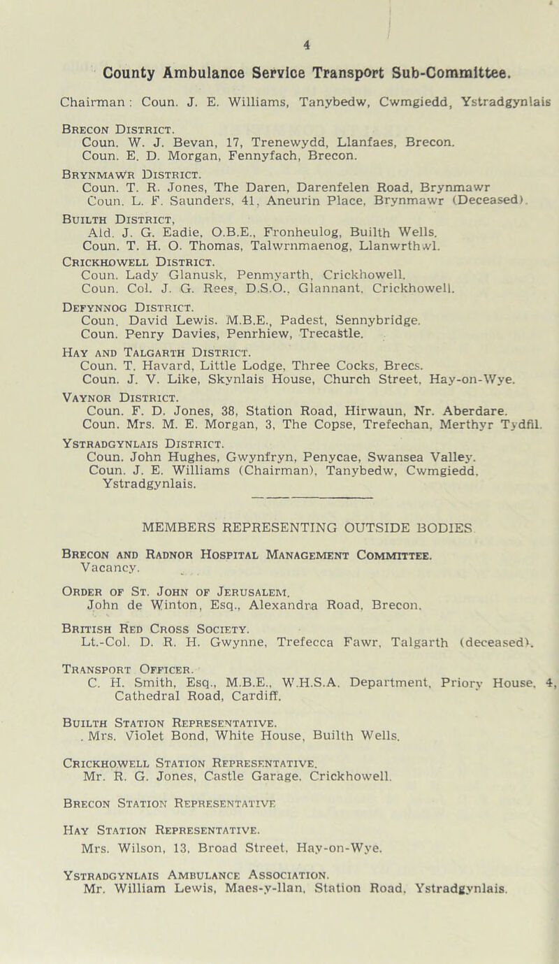 County Ambulance Service Transport Sub-Committee. Chairman : Coun. J. E. Williams, Tanybedw, Cwmgiedd, Ystradgynlais Brecon District. Coun. W. J. Bevan, 17, Trenewydd, Llanfaes, Brecon. Coun. E. D. Morgan, Fennyfach, Brecon. Brynmawr District. Coun. T. R. Jones, The Daren, Darenfelen Road, Brynmawr Coun. L. F. Saunders, 41, Aneurin Place, Brynmawr (Deceased). Builth District, Aid. J. G. Eadie, O.B.E., Fronheulog, Builth Wells. Coun. T. H. O. Thomas, Tahvrnmaenog, Llanwrthwl. Crickhowell District. Coun. Lady Glanusk, Penmyarth, Crickhowell. Coun. Col. J. G. Rees, D.S.O., Glannant. Crickhowell. Defynnog District. Coun. David Lewis. M.B.E., Padest, Sennybridge. Coun. Penry Davies, Penrhiew, TrecaStle. Hay and Talgarth District. Coun. T. Havard, Little Lodge. Three Cocks, Brecs. Coun. J. V. Like, Skvnlais House, Church Street, Hay-on-Wye. Vaynor District. Coun. F. D. Jones, 38, Station Road, Hirwaun, Nr. Aberdare. Coun. Mrs. M. E. Morgan, 3, The Copse, Trefechan, Merthyr Tydfil. Ystradgynlais District. Coun. John Hughes, Gwynfryn, Penycae, Swansea Valley. Coun. J. E. Williams (Chairman), Tanybedw, Cwmgiedd. Ystradgynlais. MEMBERS REPRESENTING OUTSIDE BODIES Brecon and Radnor Hospital Management Committee. Vacancy. Order of St. John of Jerusalem, John de Winton, Esq., Alexandra Road. Brecon. British Red Cross Society. Lt.-Col. D. R. H. Gwynne, Trefecca Fawr, Talgarth (deceased). Transport Officer. C. H. Smith, Esq., M.B.E., W.H.S.A. Department. Priory House. 4, Cathedral Road, Cardiff. Builth Station Representative. . Mrs. Violet Bond. White House, Builth Wells. Crickhowell Station Representative. Mr. R. G. Jones, Castle Garage. Crickhowell. Brecon Station Representative Hay Station Representative. Mrs. Wilson, 13. Broad Street, Hay-on-Wye. Ystradgynlais Ambulance Association. Mr. William Lewis. Maes-y-llan, Station Road. Ystradgynlais.