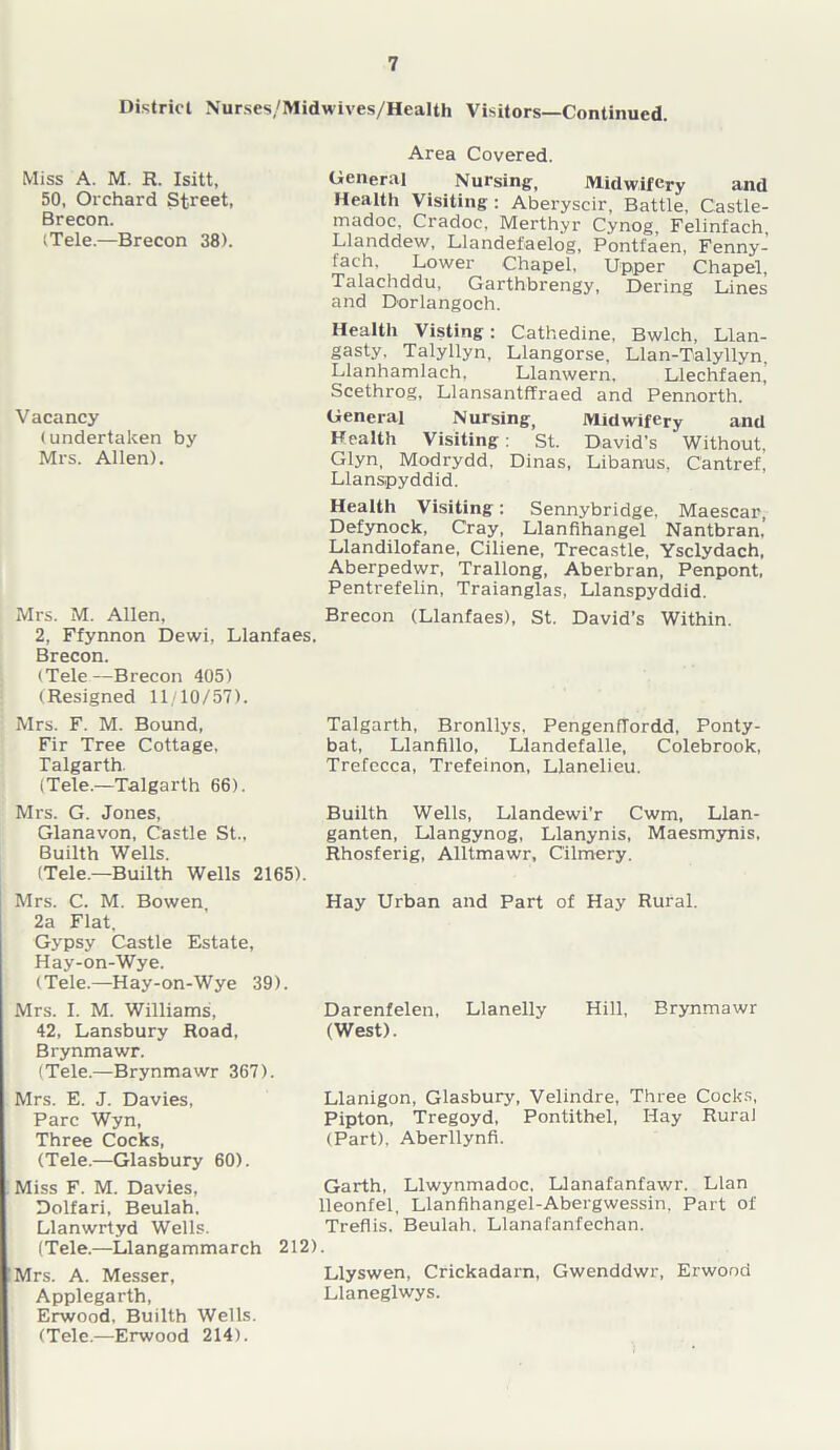 District Nurses/Midwives/Health Visitors—Continued. Miss A. M. R. Isitt, 50, Orchard Street, Brecon. (Tele.—Brecon 38). Area Covered. General Nursing, Midwifery and Health Visiting: Aberyscir, Battle, Castle- madoc. Cradoc. Merthyr Cynog, Felinfach, Llanddew, Llandefaelog, Pontfaen, Fenny- fach. Lower Chapel, Upper Chapel, Talachddu, Garthbrengy, Dering Lines and Dorlangoch. Vacancy (undertaken by Mrs. Allen). Health Visting: Cathedine, Bwlch, Llan- gasty, Talyllyn, Llangorse, Llan-Talyllyn Llanhamlach, Llanwern. Llechfaen,’ Scethrog, Llansantffraed and Pennorth. General Nursing, Midwifery and Health Visiting: St. David’s Without, Glyn, Modrydd. Dinas, Libanus, Cantref, Llanspyddid. Health Visiting: Sennybridge, Maescar, Defynock, Cray, Llanfihangel Nantbran,’ Llandilofane, Ciliene, Trecastle, Ysclydach, Aberpedwr, Trallong, Aberbran, Penpont, Pentrefelin, Traianglas, Llanspyddid. Mrs. M. Allen, Brecon (Llanfaes), St. David’s Within. 2, Ffynnon Dewi, Llanfaes. Brecon. (Tele—Brecon 405) (Resigned 11/10/57). Mrs. F. M. Bound, Talgarth, Bronllys, PengenfTordd, Ponty- Fir Tree Cottage, bat, Llanfillo, Llandefalle, Colebrook, Talgarth. Trefecca, Trefeinon, Llanelieu. (Tele.—Talgarth 66). Mrs. G. Jones, Builth Wells, Llandewi'r Cwm, Llan- Glanavon, Castle St., ganten, Llangynog, Llanynis, Maesmynis, Builth Wells. Rhosferig, Alltmawr, C'ilmery. (Tele.—Builth Wells 2165). Mrs. C. M. Bowen, 2a Flat, Gypsy Castle Estate, Hay-on-Wye. (Tele.—Hay-on-Wye 39). Hay Urban and Part of Hay Rural. Mrs. I. M. Williams, Darenfelen, Llanelly Hill, Brynmawr 42, Lansbury Road, (West). Brynmawr. (Tele.—Brynmawr 367). Mrs. E. J. Davies, Parc Wyn, Three Cocks, (Tele.—Glasbury 60). Miss F. M. Davies, Dolfari, Beulah. Llanwrtyd Wells. (Tele.—Llangammarch Mrs. A. Messer, Applegarth, Erwood. Builth Wells. (Tele.—Erwood 214). Llanigon, Glasbury, Velindre, Three Cocks, Pipton, Tregoyd, Pontithel, Hay Rural (Part), Aberllynfi. Garth, Llwynmadoc. Llanafanfawr. Llan lleonfel, Llanfihangel-Abergwessin, Part of Treflis. Beulah. Llanafanfechan. 212). Llyswen, Crickadarn, Gwenddwr, Erwood Llaneglwys.