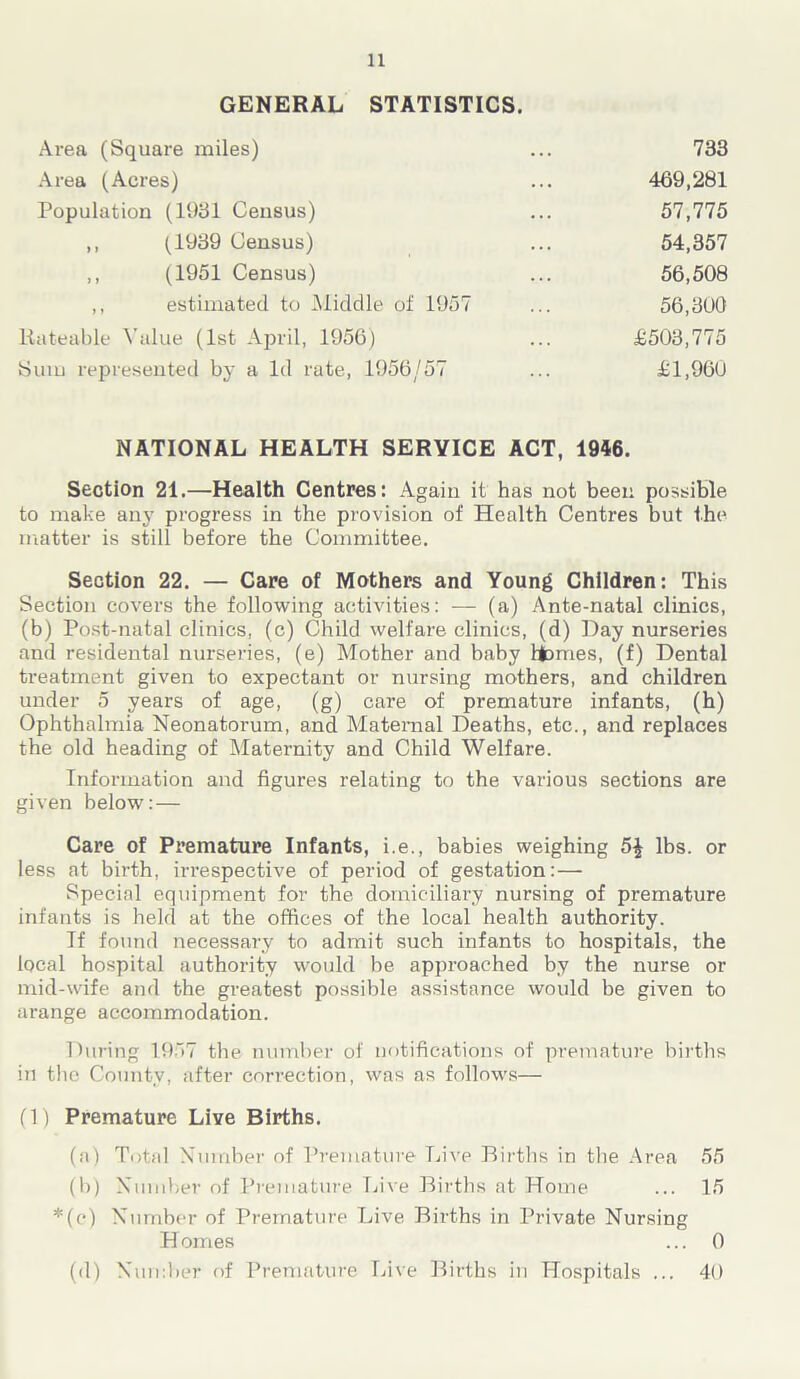 GENERAL STATISTICS. Area (Square miles) Area (Acres) Population (1931 Census) 469,281 57,775 54,357 56,508 56,300 733 (1939 Census) (1951 Census) estimated to Middle of 1957 Rateable Value (1st April, 1956) Sum represented by a Id rate, 1956/57 NATIONAL HEALTH SERVICE ACT, 1946. Section 21.—Health Centres: Again it has not been possible to make any progress in the provision of Health Centres but the matter is still before the Committee. Section 22. — Care of Mothers and Young Children: This Section covers the following activities: — (a) Ante-natal clinics, (b) Post-natal clinics, (c) Child welfare clinics, (d) Day nurseries and residental nurseries, (e) Mother and baby ftbmes, (f) Dental treatment given to expectant or nursing mothers, and children under 5 years of age, (g) care of premature infants, (h) Ophthalmia Neonatorum, and Maternal Deaths, etc., and replaces the old heading of Maternity and Child Welfare. Information and figures relating to the various sections are given below: — Care of Premature Infants, i.e., babies weighing 5£ lbs. or less at birth, irrespective of period of gestation:— Special equipment for the domiciliary nursing of premature infants is held at the offices of the local health authority. If found necessary to admit such infants to hospitals, the local hospital authority would be approached by the nurse or mid-wife and the greatest possible assistance would be given to arange accommodation. During 1.957 the number of notifications of premature births in the County, after correction, was as follows— (1) Premature Live Births. (a) Total Number of Premature Live Births in the Area 55 (b) Number of Premature Live Births at Home ... 15 *(c) Number of Premature Live Births in Private Nursing (d) Number of Premature Live Births in Hospitals ... 40 H omes ... 0