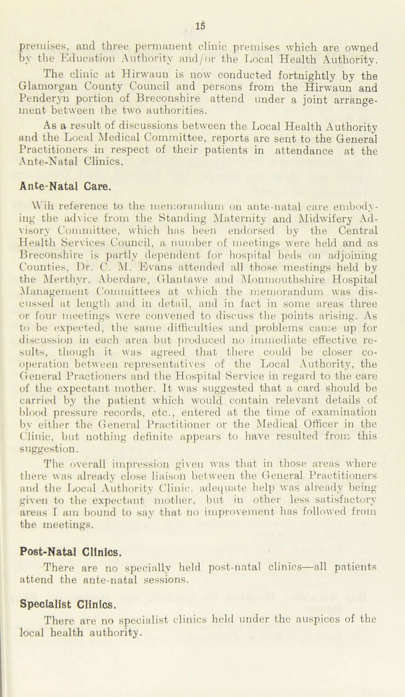 premises, and three permanent clinic premises which are owned by the Education Authority and/or the Local Health Authority. The clinic at Hirwaun is now conducted fortnightly by the Glamorgan County Council and persons from the Hirwaun and Penderyn portion of Breconshire attend under a joint arrange- ment between the two authorities. As a result of discussions between the Local Health Authority and the Local Medical Committee, reports are sent to the General Practitioners in respect of their patients in attendance at the Ante-Natal Clinics. Ante-Natal Care. Will reference to the memorandum on ante-natal care embody- ing the advice from the Standing Maternity and Midwifery Ad- visory Committee, which has been endorsed by the Central Health Services Council, a number of meetings were held and as Breconshire is partly dependent for hospital beds on adjoining Counties, Dr. C. M. Evans attended all those meetings held by the Merthyr, Aberdare, Glautawe and Monmouthshire Hospital Management Committees at which the memorandum was dis- cussed at length and in detail, and in fact in some areas three or four meetings were convened to discuss the points arising. As to be expected, the same difficulties and problems came up for discussion in each area but produced no immediate effective re- sults, though it was agreed that there could be closer co- operation between representatives of the Local Authority, the General Practioners and the Hospital Service in regard to the care of the expectant mother. It was suggested that a card should be carried by the patient which would contain relevant details of blood pressure records, etc., entered at the time of examination by either the General Practitioner or the Medical Officer in the Clinic, but nothing definite appears to have resulted from this suggestion. The overall impression given was that in those areas where there was already close liaison between the General Practitioners and the Local Authority Clinic, adequate help was already being given to the expectant mother, but in other less satisfactory areas I am bound to say that no improvement has followed from the meetings. Post-Natal Clinics. There are no specially held post-natal clinics—all patients attend the ante-natal sessions. Specialist Clinics. There are no specialist clinics held under the auspices of the local health authority.