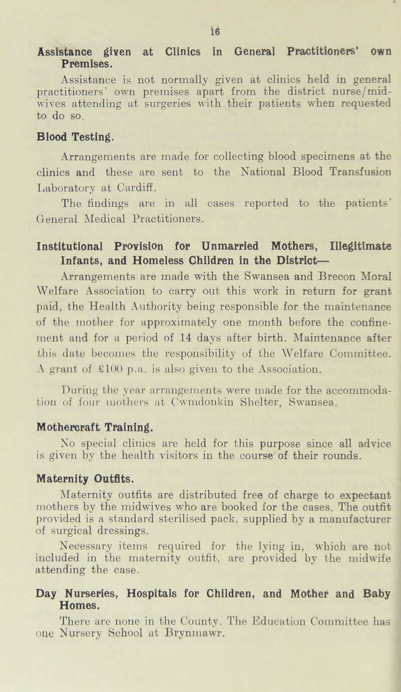 Assistance given at Clinics in General Practitioners’ own Premises. Assistance is not normally given at clinics held in general practitioners’ own premises apart from the district nurse/mid- wives attending at surgeries with their patients when requested to do so. Blood Testing. Arrangements are made for collecting blood specimens at the clinics and these are sent to the National Blood Transfusion Laboratory at Cardiff. The findings are in all cases reported to the patients’ General Medical Practitioners. Institutional Provision for Unmarried Mothers, Illegitimate Infants, and Homeless Children in the District— Arrangements are made with the Swansea and Brecon Moral Welfare Association to carry out this work in return for grant paid, the Health Authority being responsible for the maintenance of the mother for approximately one month before the confine- ment and for a period of 14 days after birth. Maintenance after this date becomes the responsibility of the Welfare Committee. A grant of £100 p.a. is also given to the Association. During the year arrangements were made for the accommoda- tion of four mothers at Cwmdonkin Shelter, Swansea. Mothercraft Training. No special clinics are held for this purpose since all advice is given by the health visitors in the course of their rounds. Maternity Outfits. Maternity outfits are distributed free of charge to expectant mothers by the midwives who are booked for the cases. The outfit provided is a standard sterilised pack, supplied by a manufacturer of surgical dressings. Necessary items required for the lying in, which are not included in the maternity outfit, are provided by the midwife attending the case. Day Nurseries, Hospitals for Children, and Mother and Baby Homes. There are none in the County. The Education Committee has one Nursery School at Brynmawr.