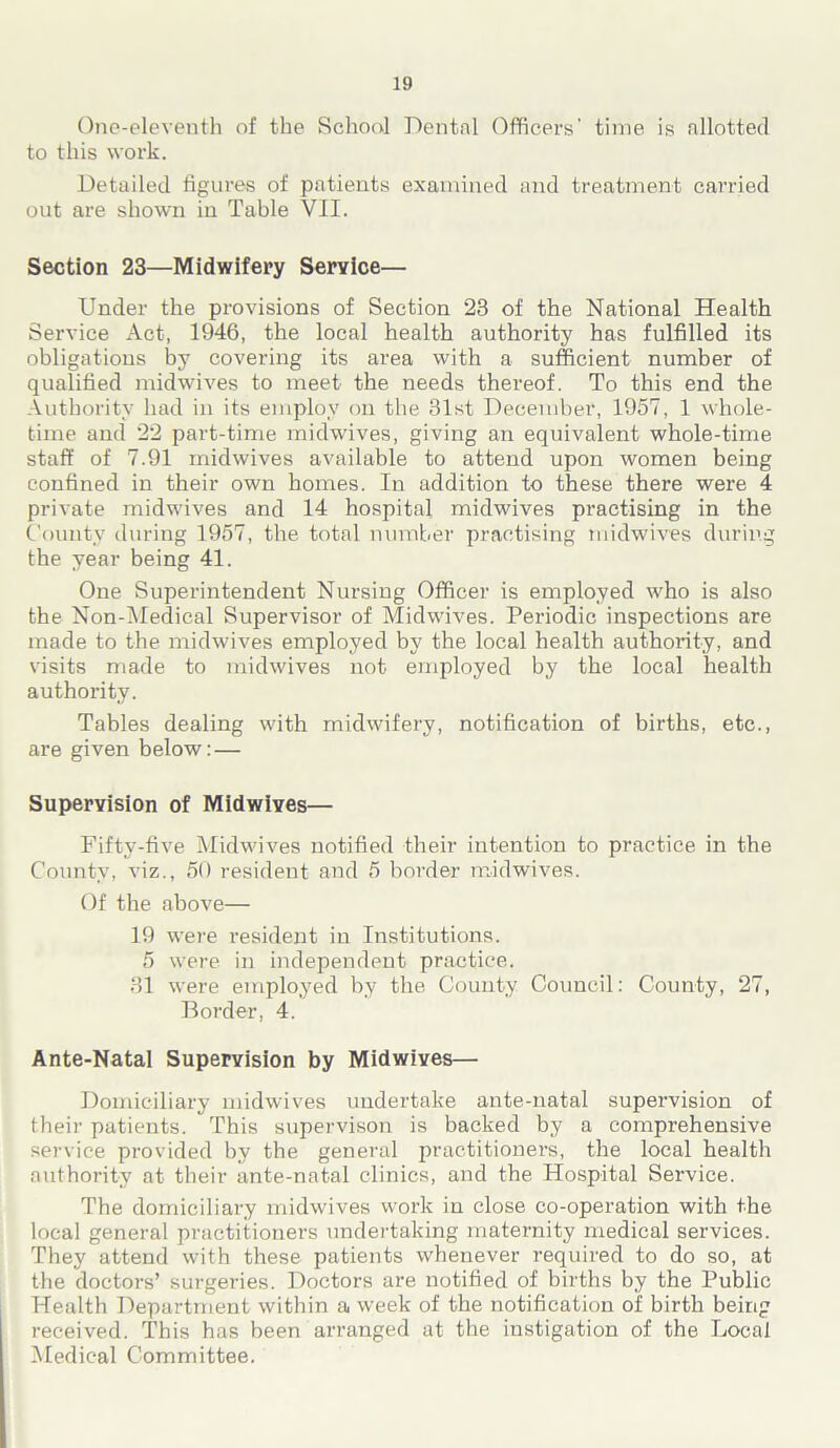 Ono-eleventh of the School Dental Officers’ time is allotted to this work. Detailed figures of patients examined and treatment carried out are shown in Table VII. Section 23—Midwifery Service— Under the provisions of Section 23 of the National Health Service Act, 1946, the local health authority has fulfilled its obligations by covering its area with a sufficient number of qualified midwives to meet the needs thereof. To this end the Authority had in its employ on the 31st December, 1957, 1 whole- time and 22 part-time midwives, giving an equivalent whole-time staff of 7.91 midwives available to attend upon women being confined in their own homes. In addition to these there were 4 private midwives and 14 hospital midwives practising in the County during 1957, the total number practising midwives during the year being 41. One Superintendent Nursing Officer is employed who is also the Non-Medical Supervisor of Midwives. Periodic inspections are made to the midwives employed by the local health authority, and visits made to midwives not employed by the local health authority. Tables dealing with midwifery, notification of births, etc., are given below: — Supervision of Midwives— Fifty-five Midwives notified their intention to practice in the County, viz., 50 resident and 5 border midwives. Of the above— 19 were resident in Institutions. 5 were in independent practice. 31 were employed by the County Council: County, 27, Border, 4. Ante-Natal Supervision by Midwives— Domiciliary midwives undertake ante-natal supervision of their patients. This supervison is backed by a comprehensive service provided by the general practitioners, the local health authority at their ante-natal clinics, and the Hospital Service. The domiciliary midwives work in close co-operation with the local general practitioners undertaking maternity medical services. They attend with these patients whenever required to do so, at the doctors’ surgeries. Doctors are notified of births by the Public Health Department within a week of the notification of birth being received. This has been arranged at the instigation of the Local Medical Committee.