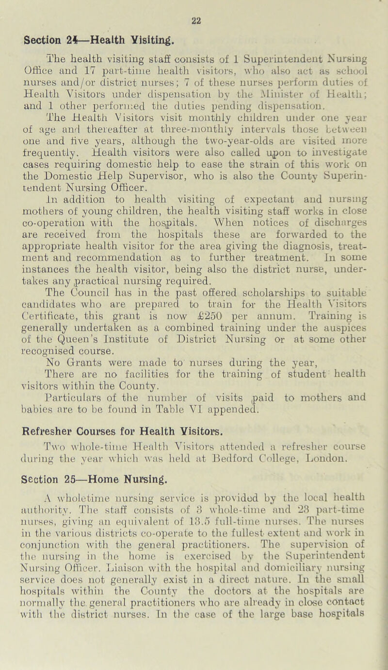 Section 24—Health Visiting. The health visiting staff consists of 1 Superintendent Nursing Office and 17 part-time health visitors, who also act as school nurses and/or district nurses; 7 of these nurses perform duties of Health Visitors under dispensation by the Minister of Health; and 1 other performed the duties pending dispensation. The Health Visitors visit monthly children under one year of age and thereafter at three-monthly intervals those between one and five years, although the two-year-olds are visited more frequently. Health visitors were also called upon to investigate cases requiring domestic help to ease the strain of this work on the Domestic Help Supervisor, who is also the County Superin- tendent Nursing Officer. in addition to health visiting of expectant and nursing mothers of young children, the health visiting staff works in close co-operation with the hospitals. When notices of discharges are received from the hospitals these are forwarded to the appropriate health visitor for the area giving the diagnosis, treat- ment and recommendation as to further treatment. In some instances the health visitor, being also the district nurse, under- takes any practical nursing required. The Council has in the past offered scholarships to suitable candidates who are prepared to train for the Health Visitors Certificate, this grant is now £250 per annum. Training is generally undertaken as a combined training under the auspices of the Queen’s Institute of District Nursing or at some other recognised course. No Grants were made to nurses during the year, There are no facilities for the training of student health visitors within the County. Particulars of the number of visits paid to mothers and babies are to be found in Table VI appended. Refresher Courses for Health Visitors. Two whole-time Health Visitors attended a refresher course during the year which was held at Bedford College, London. Section 25—Home Nursing. A wholetime nursing service is provided by the local health authority. The staff consists of 8 whole-time and 23 part-time nurses, giving an equivalent of 13.5 full-time nurses. The nurses in the various districts co-operate to the fullest extent and work in conjunction with the general practitioners. The supervision of the nursing in the home is exercised by the Superintendent Nursing Officer. Liaison with the hospital and domiciliary nursing service does not generally exist in a direct nature. In the small hospitals within the County the doctors at the hospitals are normally the general practitioners who are already in close contact with the district nurses. In the case of the large base hospitals