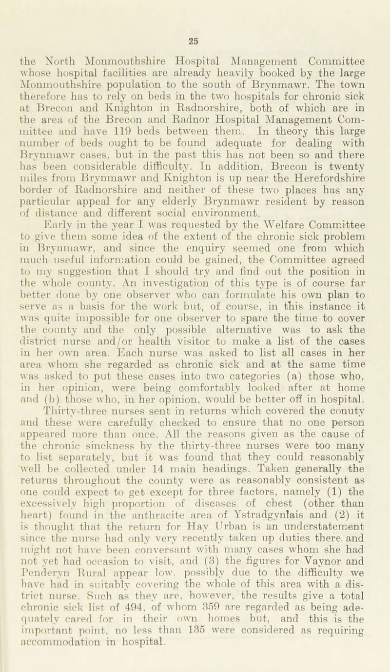 the North Monmouthshire Hospital Management Committee whose hospital facilities are already heavily booked by the large Monmouthshire population to the south of Brynmawr. The town therefore has to rely on beds in the two hospitals for chronic sick at Brecon and Knighton in Radnorshire, both of which are in the area of the Brecon and Radnor Hospital Management Com- mittee and have 119 beds between them. In theory this large number of beds ought to be found adequate for dealing with Brynmawr cases, but in the past this has not been so and there has been considerable difficulty. In addition, Brecon is twenty miles from Brynmawr and Knighton is up near the Herefordshire border of Radnorshire and neither of these two places has any particular appeal for any elderly Brynmawr resident by reason of distance and different social environment. Early in the year I was requested by the Welfare Committee to give them some idea of the extent of the chronic sick problem in Brynmawr, and since the enquiry seemed one from which much useful information could be gained, the Committee agreed to my suggestion that I should try and find out the position in the whole county. An investigation of this type is of course far better done by one observer who can formulate his own plan to serve as a basis for the work but, of course, in this instance it was quite impossible for one observer to spare the time to cover the county and the only possible alternative was to ask the district nurse and/or health visitor to make a list of the cases in her own area. Each nurse was asked to list all cases in her area whom she regarded as chronic sick and at the same time was asked to put these cases into two categories (a) those who, in her opinion, were being comfortably looked after at home and (b) those who, in her opinion, would be better off in hospital. Thirty-three nurses sent in returns which covered the conutv and these were carefully checked to ensure that no one person appeared more than once. All the reasons given as the cause of the chronic sinckness by the thirty-three nurses were too many to list separately, but it was found that they could reasonably well be collected under 14 main headings. Taken generally the returns throughout the county were as reasonably consistent as one could expect to get except for three factors, namely (1) the excessively high proportion of diseases of chest (other than heart) found in the anthracite area of Ystradgynlais and (2) it is thought that the return for Hay Urban is an understatement since the nurse had only very recently taken up duties there: and might not have been conversant with many cases whom she had not yet had occasion to visit, and (3) the figures for Vaynor and Pendervn Rural appear low, possibly due to the difficulty we have had in suitably covering the whole of this area with a dis- trict nurse. Such as they are, however, the results give a total chronic sick list of 494, of whom 359 are regarded as being ade- quately cared for in their own homes but, and this is the important point, no less than 135 were considered as requiring accommodation in hospital.
