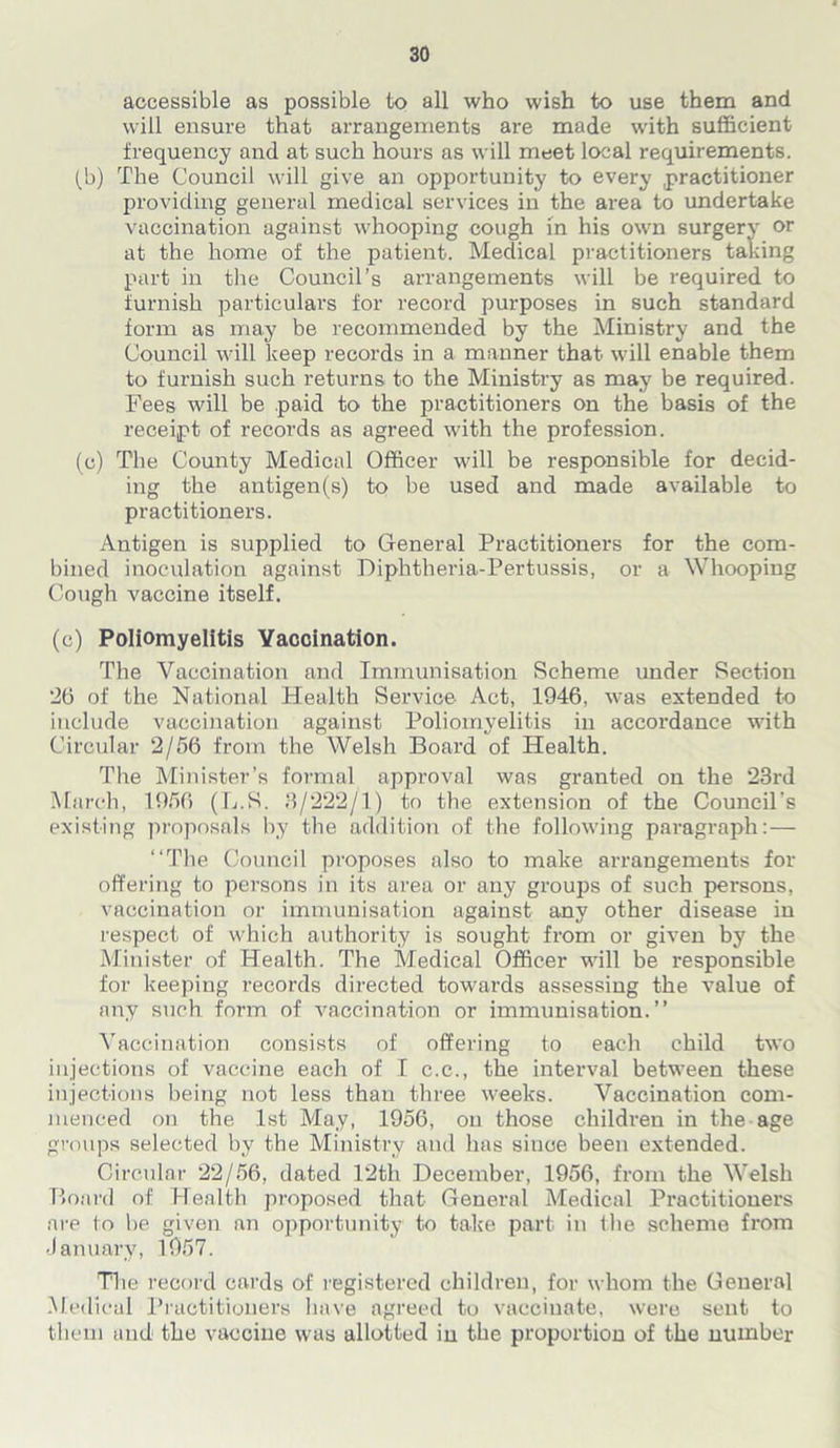 accessible as possible to all who wish to use them and will ensure that arrangements are made with sufficient frequency and at such hours as will meet local requirements. (b) The Council will give an opportunity to every practitioner providing general medical services in the area to undertake vaccination against whooping cough in his own surgery or at the home of the patient. Medical practitioners taking part in the Council’s arrangements will be required to furnish particulars for record purposes in such standard form as may be recommended by the Ministry and the Council will keep records in a manner that will enable them to furnish such returns to the Ministry as may be required. Fees will be paid to the practitioners on the basis of the receipt of records as agreed with the profession. (c) The County Medical Officer will be responsible for decid- ing the antigen(s) to be used and made available to practitioners. Antigen is supplied to General Practitioners for the com- bined inoculation against Diphtheria-Pertussis, or a Whooping Cough vaccine itself. (c) Poliomyelitis Vaccination. The Vaccination and Immunisation Scheme under Section *26 of the National Health Service Act, 1946, was extended to include vaccination against Poliomyelitis in accordance with Circular 2/56 from the Welsh Board of Health. The Minister’s formal approval was granted on the 23rd March, 1956 (L.S. 3/222/1) to the extension of the Council's existing proposals by the addition of the following paragraph:— “The Council proposes also to make arrangements for offering to persons in its area or any groups of such persons, vaccination or immunisation against any other disease in respect of which authority is sought from or given by the Minister of Health. The Medical Officer will be responsible for keeping records directed towards assessing the value of any such form of vaccination or immunisation.” Vaccination consists of offering to each child two injections of vaccine each of I c.e., the interval between these injections being not less than three weeks. Vaccination com- menced on the 1st May, 1956, on those children in the age groups selected by the Ministry and has since been extended. Circular 22/56, dated 12th December, 1956, from the Welsh Board of Health proposed that General Medical Practitioners are to be given an opportunity to take part in the scheme from January, 1957. The record cards of registered children, for whom the General Medical Practitioners have agreed to vaccinate, were sent to them and the vaccine was allotted in the proportion of the number