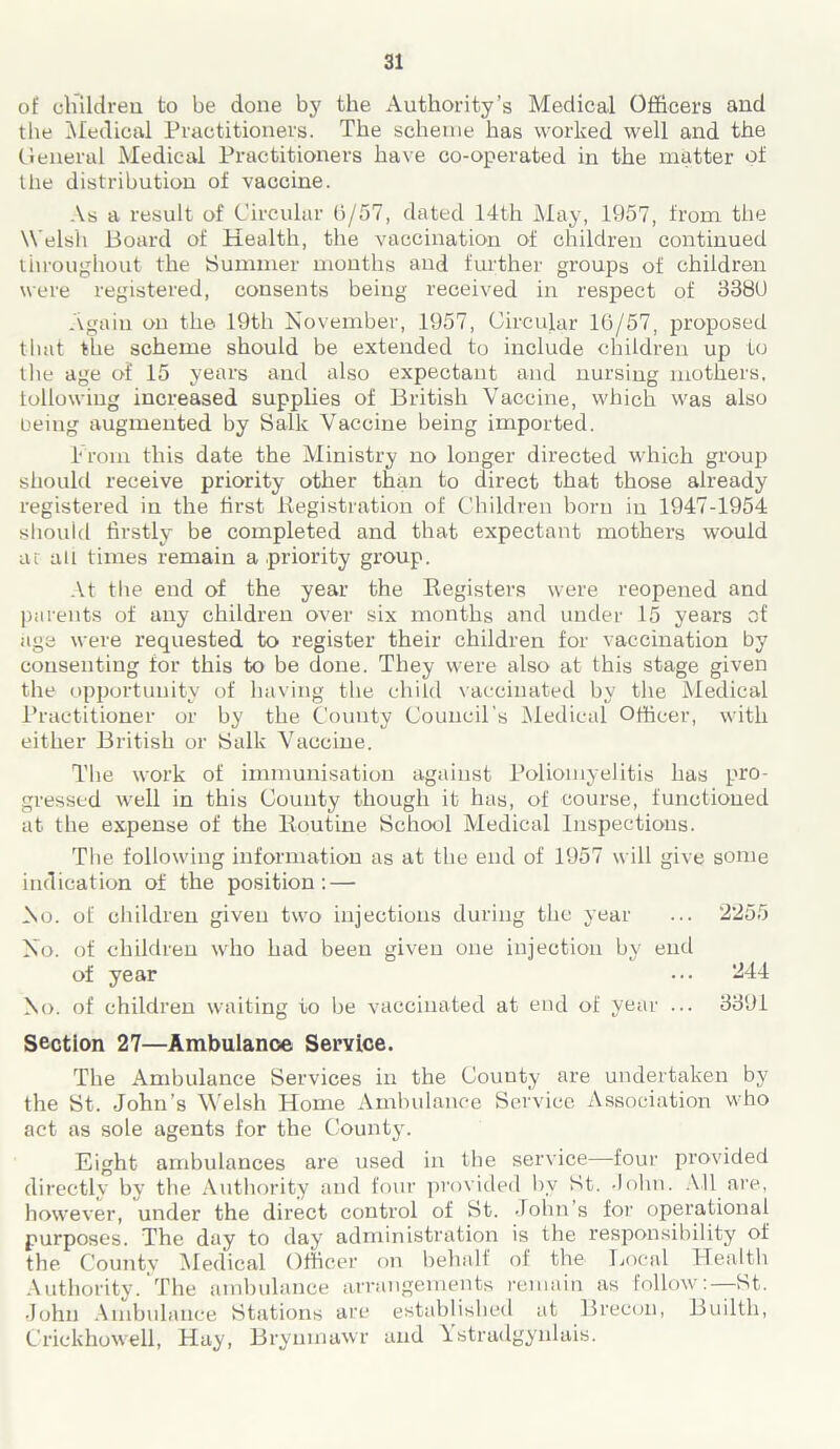 of children to be done by the Authority’s Medical Officers and the Medical Practitioners. The scheme has worked well and the General Medical Practitioners have co-operated in the matter of the distribution of vaccine. As a result of Circular 6/57, dated 14th May, 1957, from the Welsh Board of Health, the vaccination of children continued throughout the Summer months and further groups of children were registered, consents being received in respect of 3380 Again on the 19th November, 1957, Circular 16/57, proposed that the scheme should be extended to include children up to the age of 15 years and also expectant and nursing mothers, following increased supplies of British Vaccine, which was also being augmented by Salk Vaccine being imported. From this date the Ministry no longer directed which group should receive priority other than to direct that those already registered in the first Registration of Children born in 1947-1954 should firstly be completed and that expectant mothers would at all times remain a priority group. At the end of the year the Registers were reopened and parents of any children over six months and under 15 years of age were requested to register their children for vaccination by consenting for this to be done. They were also at this stage given the opportunity of having the child vaccinated by the Medical Practitioner or by the County Council's Medical Officer, with either British or Salk Vaccine. The work of immunisation against Poliomyelitis has pro- gressed well in this County though it has, of course, functioned at the expense of the Routine School Medical Inspections. The following information as at the end of 1957 will give some indication of the position: — No. of children given two injections during the year ... 2255 No. of children who had been given one injection by end of year ••• 244 No. of children waiting to be vaccinated at end of year ... 3391 Section 27—Ambulance Service. The Ambulance Services in the County are undertaken by the St. John’s Welsh Home Ambulance Service Association who act as sole agents for the County. Eight ambulances are used in the service—four provided directly by the Authority and four provided by St. John. All are, however, under the direct control of St. John’s for operational purposes. The day to day administration is the responsibility of the County Medical Officer on behalf of the Local Health Authority. The ambulance arrangements remain as follow:—St. John Ambulance Stations are established at Brecon, Builth, Crickhowell, Hay, Brynmawr and Ystradgynlais.