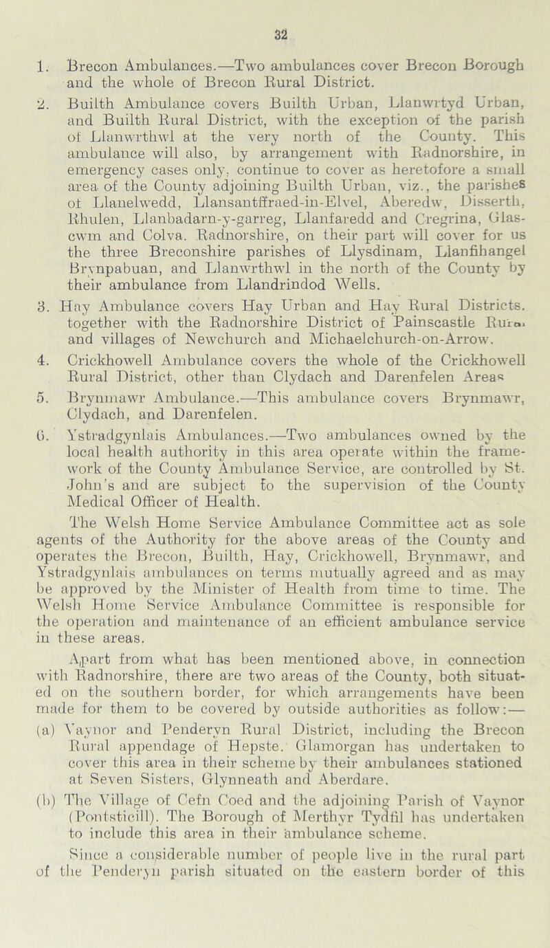 1. Brecon Ambulances.—Two ambulances cover Brecon Borough and the whole of Brecon Rural District. 2. Builth Ambulance covers Builth Urban, Llanwrtyd Urban, and Builth Rural District, with the exception of the parish of Llanwrthwl at the very north of the County. This ambulance will also, by arrangement with Radnorshire, in emergency cases only, continue to cover as heretofore a small area of the County adjoining Builth Urban, viz., the parishes of Llanelwedd, Llansantffraed-in-Elvel, Aberedw, Disserth, Rhulen, Llanbadarn-y-garreg, Llanfaredd and Cregrina, Glas- cwm and Colva. Radnorshire, on their part will cover for us the three Breconshire parishes of Llysdinam, L'lanfihangel Brvnpabuan, and Llanwrthwl in the north of the County by their ambulance from Llandrindod Wells. 3. Hay Ambulance covers Hay Urban and Hay Rural Districts. together with the Radnorshire District of Painscastle Rum. and villages of Newchurch and Michaelchurch-on-Arrow. 4. Crickhowell Ambulance covers the whole of the Crickhowell Rural District, other than Clydach and Darenfelen Areas 5. Brynmawr Ambulance.—This ambulance covers Brynmawr, Clydach, and Darenfelen. (i. Ystradgynlais Ambulances.—Two ambulances owned by the local health authority in this area operate within the frame- work of the County Ambulance Service, are controlled by St. John’s and are subject to the supervision of the County Medical Officer of Health. The Welsh Home Service Ambulance Committee act as sole agents of the Authority for the above areas of the County and operates the Brecon, Builth, Hay, Crickhowell, Brynmawr, and Ystradgynlais ambulances on terms mutually agreed and as may be approved by the Minister of Health from time to time. The Welsh Home Service Ambulance Committee is responsible for the operation and maintenance of an efficient ambulance service in these areas. Apart from what has been mentioned above, in connection with Radnorshire, there are two areas of the County, both situat- ed on the southern border, for which arrangements have been made for them to be covered by outside authorities as follow: — (a) Yaynor and Pendervn Rural District, including the Brecon Rural appendage of Hepste. Glamorgan has undertaken to cover this area in their scheme by their ambulances stationed at Seven Sisters, Glynneath and Aberdare. (b) The Village of Cefn Coed and the adjoining Parish of Vaynor (Pontsticill). The Borough of Merthyr Tydfil lias undertaken to include this area in their ambulance scheme. Since a considerable number of people live in the rural part of the Penderyn parish situated on the eastern border of this