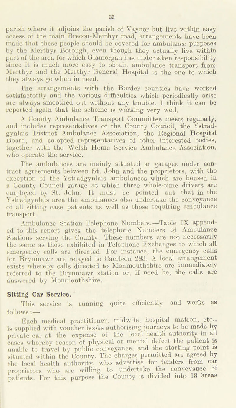 parish where it adjoins the parish of Vaynor but live within easy access of the main Brecon-Merthyr road, arrangements have been made that these people should be covered for ambulance purposes by the Merthyr Borough, even though they actually live within part of the area for which Glamorgan has undertaken responsibility since it is much more easy to obtain ambulance transport from Merthyr and the Merthyr General Hospital is the one to which they always go when in need. i'he arrangements with the Border counties have worked satisfactorily and the various difficulties which periodically arise are always smoothed out without any trouble. 1 think it can be reported again that the scheme is working very well. A County Ambulance Transport Committee meets regularly, and includes representatives of the County Council, the Ystrad- gynlais District Ambulance Association, the Regional Hospital Board, and co-opted representatives of other interested bodies, together with the Welsh Home Service Ambulance Association, who operate the service. The ambulances are mainly situated at garages under con- tract agreements between St. John and the proprietors, with the exception of the Ystradgynlais ambulances which are housed in a County Council garage at which three whole-time drivers are employed by St. John. It must be pointed out that in the Ystradgynlais area the ambulances also undertake the conveyance of all sitting case patients as well as those requiring ambulance transport. Ambulance Station Telephone Numbers.—Table IX append- ed to this report gives the telephone Numbers of Ambulance Stations serving the County. These numbers are not necessarily the same as those exhibited in Telephone Exchanges to which all emergency calls are directed. For instance, the emergency calls for Brynmawr are relayed to Caerleon 283. A local arrangement exists whereby calls directed to Monmouthshire are immediately referred to the Brynmawr station or, if need be, the calls are answered by Monmouthshire. Sitting Car Service. This service is running quite efficiently and works as follows : — Each medical practitioner, midwife, hospital matron, etc., is supplied with voucher books authorising journeys to be made by private car at the expense of the local health authority in all cases whereby reason of physical or mental defect the patient is unable to travel by public conveyance, and the starting point is situated within the County. The charges permitted are agreed by the local health authority, who advertise for tenders from car proprietors who are willing to undertake the con\eyance ot patients. For this purpose the County is divided into 13 ’areas