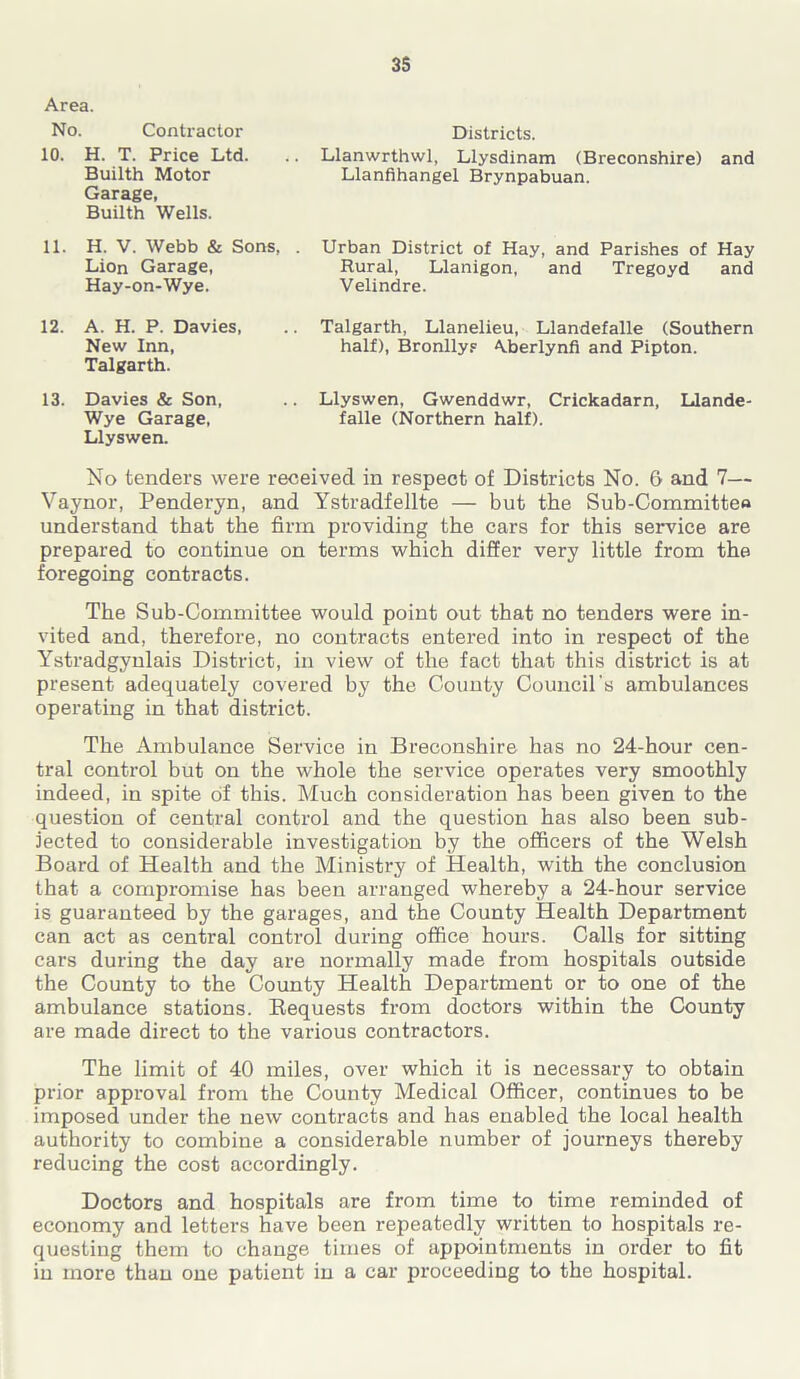 Area. No. Contractor 10. H. T. Price Ltd. Builth Motor Garage, Builth Wells. 11. H. V. Webb & Sons, . Lion Garage, Hay-on-Wye. 12. A. H. P. Davies, New Inn, Talgarth. 13. Davies & Son, Wye Garage, Llyswen. Districts. Llanwrthwl, Llysdinam (Breconshire) and Llanfihangel Brynpabuan. Urban District of Hay, and Parishes of Hay Rural, Llanigon, and Tregoyd and Velindre. Talgarth, Llanelieu, Llandefalle (Southern half), Bronllys Aberlynfi and Pipton. Llyswen, Gwenddwr, Crickadarn, Llande- falle (Northern half). No tenders were received in respect of Districts No. 6 and 7— Vaynor, Penderyn, and Ystradfellte — but the Sub-Committee understand that the firm providing the cars for this service are prepared to continue on terms which differ very little from the foregoing contracts. The Sub-Committee would point out that no tenders were in- vited and, therefore, no contracts entered into in respect of the Ystradgynlais District, in view of the fact that this district is at present adequately covered by the County Council’s ambulances operating in that district. The Ambulance Service in Breconshire has no 24-hour cen- tral control but on the whole the service operates very smoothly indeed, in spite of this. Much consideration has been given to the question of central control and the question has also been sub- jected to considerable investigation by the officers of the Welsh Board of Health and the Ministry of Health, with the conclusion that a compromise has been arranged whereby a 24-hour service is guaranteed by the garages, and the County Health Department can act as central control during office hours. Calls for sitting cars during the day are normally made from hospitals outside the County to the County Health Department or to one of the ambulance stations. Bequests from doctors within the County are made direct to the various contractors. The limit of 40 miles, over which it is necessary to obtain prior approval from the County Medical Officer, continues to be imposed under the new contracts and has enabled the local health authority to combine a considerable number of journeys thereby reducing the cost accordingly. Doctors and hospitals are from time to time reminded of economy and letters have been repeatedly written to hospitals re- questing them to change times of appointments in order to fit in more than one patient in a car proceeding to the hospital.