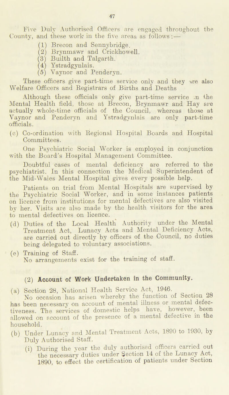 Five Duly Authorised Officers are engaged throughout the County, and these work in the five areas as follows: — (1) Brecon and Sennybridge. (2) Brynmawr and Crickkowell. (3) Builth and Talgarth. (4) Ystradgynlais. (5) Yaynor and Penderyn. These officers give part-time service only and they are also Welfare Officers and Begistrars of Births and Deaths Although these officials only give part-time service ;n the Mental Health field, those at Brecon, Brynmawr and Hay are actually whole-time officials of the Council, whereas those at Yaynor and Penderyn and Ystradgynlais are only part-time officials. (e) Co-ordination with Regional Plospital Boards and Hospital Committees. One Psychiatric Social Worker is employed in conjunction with the Board’s Hospital Management Committee. Doubtful cases of mental deficiency are referred to the psychiatrist. In this connection the Medical Superintendent of the Mid-Wales Mental Hospital gives every possible help. Patients on trial from Mental Hospitals are supervised by the Psychiatric Social Worker, and in some instances patients on licence from institutions for mental defectives are also visited by her. Visits are also made by the health visitors for the area to mental defectives on licence. (d) Duties of the Local Health Authority under the Mental Treatment Act, Lunacy Acts and Mental Deficiency Acts, are carried out directly by officers of the Council, no duties being delegated to voluntary associations. (e) Training of Staff. No arrangements exist for the training of staff. (2) Account of Work Undertaken in the Community. (a) Section 28, National Health Service Act, 1946. No occasion has arisen whereby the function of Section 28 has been necessary on account of mental illness or mental defec- tiveness. The services of domestic helps have, however, been allowed on account of the presence of a mental defective in the household. (b) Under Lunacy and Mental Treatment Acts, 1890 to 1930, by Duly Authorised Staff. (i) During the year the duly authorised officers cairied out the necessary duties under Section 14 of the Lunacy .Act, 1890, to effect the certification of patients under Section