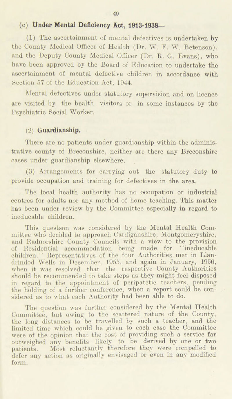 (c) Under Mental Deficiency Act, 1913-1938— (1) The ascertainment of mental defectives is undertaken by the County Medical Officer of Health (J)r. W. F. W. Betenson), and the Deputy County Medical Officer (Dr. R. G. Evans), who have been approved by the Board of Education to undertake the ascertainment of mental defective children in accordance with Section 57 of the Education Act, 1944. Mental defectives under statutory supervision and on licence are visited by the health visitors or in some instances by the Psychiatric Social Worker. (2) Guardianship. There are no patients under guardianship wdthin the adminis- trative county of Breconshire, neither are there any Breconshire cases under guardianship elsewffiere. (3) Arrangements for carrying out the statutory duty to provide occupation and training for defectives in the area. The local health authority has no occupation or industrial centres for adults nor any method of home teaching. This matter has been under review by the Committee especially in regard to ineducable children. This questson was considered by the Mental Health Com- mittee who decided to approach Cardiganshire, Montgomeryshire, and Radnorshire County Councils with a view to the provision of Residential accommodation being made for “ineducable children.” Representatives of the four Authorities met in Llan- drindod Wells in December, 1955, and again in January, 1956, when it was resolved that the respective County Authorities should be recommended to take steps as they might feel disposed in regard to the appointment of peripatetic teachers, pending the holding of a further conference, when a report could be con- sidered as to what each Authority had been able to do. The question was further considered by the Mental Health Committee, but owing to the scattered nature of the County, the long distances to be travelled by such a teacher, and the limited time which could be given to each case the Committee were of the opinion that the cost of providing such a service far outweighed any benefits likely to be derived by one or two patients. Most reluctantly therefore they were compelled to defer any action as originally envisaged or even in any modified form.