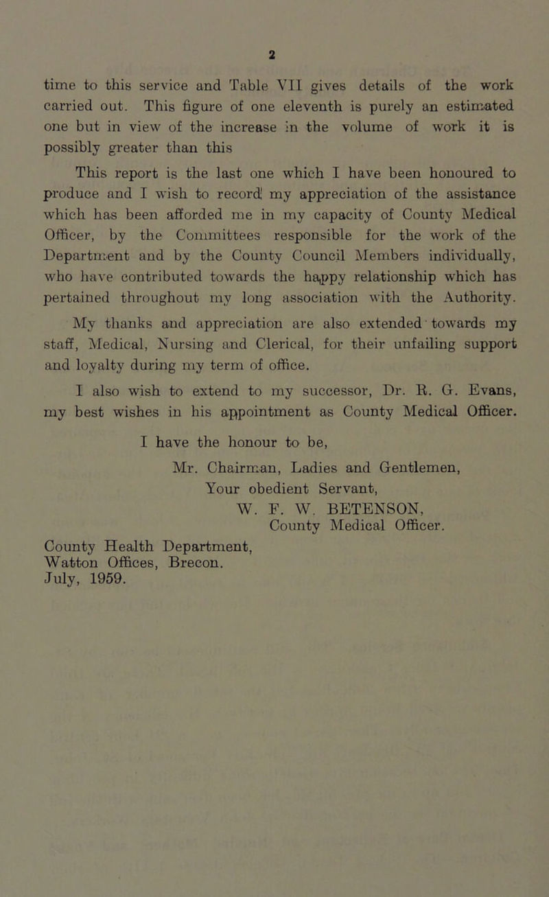 time to this service and Table VII gives details of the work carried out. This figure of one eleventh is purely an estimated one but in view of the increase in the volume of work it is possibly greater than this This report is the last one which I have been honoured to produce and I wish to record! my appreciation of the assistance which has been afforded me in my capacity of County Medical Officer, by the Committees responsible for tbe work of the Department and by the County Council Members individually, who have contributed towards the happy relationship which has pertained throughout my long association with the Authority. My thanks and appreciation are also extended towards my staff, Medical, Nursing and Clerical, for their unfailing support and loyalty during my term of office. I also wish to extend to my successor, Dr. R. G. Evans, my best wishes in his appointment as County Medical Officer. I have the honour to be, Mr. Chairman, Ladies and Gentlemen, Your obedient Servant, W. F. W. BETENSON, County Medical Officer. County Health Department, Watton Offices, Brecon. July, 1959.