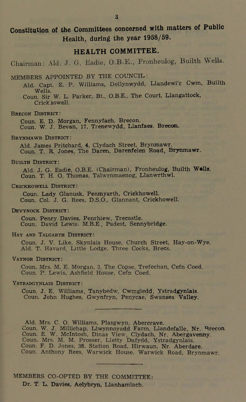 Constitution of the Committees concerned with matters of Public Health, during the year 1958/59. HEALTH COMMITTEE. Chairman: Aid. J. G. Eadie, O.B.E., Fronheulog, Builth Wells. MEMBERS APPOINTED BY THE COUNCIL: Aid. Capt. E. P. Williams, Dollynwydd, Llandewi’r Cwm, Builth Wells. _ , Coun. Sir W. L. Parker, Bt„ O.B.E., The Court, Llangattock, Crickjiowell. Brecon District: Coun. E. D. Morgan, Fennyfach, Brecon. Coun. W. J. Bevan, 17, Trenewydd, Llanfaes. Brecon. Brynmawr District: Aid. James Pritchard, 4, Clydach Street, Brynmawr. Coun. T. R. Jones, The Daren. Darenfelen Road, Brynmawr. Builth District: Aid. J. G. Eadie, O.B.E. (Chairman), Fronheulog, Builth Walls. Coun. T. H. O. Thomas, Talwrnmaenog, Llanwrthwl. Crickhowell District: Coun. Lady Glanusk, Penmyarth, Crickhowell. Coun. Col. J. G. Rees, D.S.O., Glannant, Crickhowell. Devynock District: Coun. Penry Davies, Penrhiew, Trecastle. Coun. David Lewis. M.B.E, Padest, Sennybridge. Hay and Talgarth District: Coun. J. V. Like, Skynlais House, Church Street, Hay-on-Wye. Aid. T. Havard, Little Lodge, Three Cocks, Brecs. Vaynor District: Coun. Mrs. M. E. Morgan, 3, The Copse, Trefechan, Cefn Coed. Coun. P. Lewis, Ashfield House, Cefn Coed. Ystradgynlais District: Coun. J. E. Williams, Tanybedw, Cwmgiedd, Ystradgynlais. Coun. John Hughes, Gwynfryn, Penycae, Swansea Valley. Aid. Mrs. C. O. Williams, Plasgwyn, Abercrave. Coun. W. J. Millichap, Llwynnoyadd Farm. Llandefalle, Nr. Brecon Coun. E. W. McIntosh, Dinas View, Clydach, Nr. Abergavenny. Coun. Mrs. M. M. Prosser, Lletty Dafydd, Ystradgynlais. Coun. F. D. Jones, 38, Station Road, Hirwaun, Nr. Aberdare. Coun. Anthony Rees, Warwick House, Warwick Road, Brynmawr. MEMBERS CO-OPTED BY THE COMMITTEE: Dr. T. L. Davies, Aelybryn, Llanhamlach.