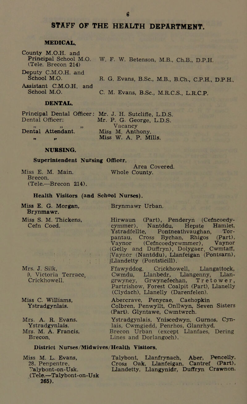 STAFF OF THE HEALTH DEPARTMENT. MEDICAL. County M.O.H. and Principal School M.O. W. F. W. Betenson, M.B., Ch.B., D.P.H. (Tele. Brecon 214) Deputy C.M.O.H. and School M.O. Assistant C.M.O.H. and School M.O. DENTAL. Principal Dental Officer: Mr. J. H. Sutcliffe, L.D.S. Dental Officer: Mr. P. G. George, L.D.S. .. .. „ Vacancy Dental Attendant. Miss M. Anthony. „ Miss W. A. P. Mills. R. G. Evans, B.Sc., M.B., B.Ch., C.P.H., D.P.H.. C. M. Evans, B.Sc., M.R.C.S., L.R.C.P. NURSING. Superintendent Nursing Officer. Area Covered. Miss E. M. Main. Whole County. Brecon. (Tele.—Brecon 214). Health Visitors (and School Nurses). Miss E. G. Morgan, Brynmawr. Miss S. M. Thickens, Cefn Coed. Mrs. J. Silk, 9, Victoria Terrace, Crickhowell. Miss C. Williams, Ystradgynlais. Mrs. A. R. Evans. Ystradgynlais. Mrs. M. A. Francis, Brecon. Brynmawr Urban. Hirwaun (Part), Penderyn (Cefncoedy- cymmer), Nantddu, Hepste Hamlet, Ystradfellte, Pontneathvaughan, Tor- pantau, Cross Bychan, Rhigos (Part), Vaynor (Cefncoedycwmmer), Vaynor (Geliy and Duffryn), Dolygaer, Cwmtatf, jVaynor (Nantddu), Llanfeigan (Pontsarn), (Llandetty (Pontsticill). Ffawyddog, Crickhowell, Llangattock, Cwmdu, Llanbedr, Llangenny, Llan- grwyney, Grwynefechan, Tretower, Partrishow, Forest Coalpit (Part), Llanelly (Clydach), Llanelly (Darenfelen). Abercrave, Penycae, Caehopkin Colbren, Penwyllt, Onllwyn, Seven Sisters (Part). Glyntawe, Cwmtwrch. Ystradgynlais, Yniscedwyn, Gumos, Cyn- lais, Cwmgiedd, Penrhos, Glanrhyd. Brecon Urban (except Llanfaes, Dering Lines and Dorlangoch). District Nurses/Midwives/Health Visitors. Miss M. L. Evans, Talybont, Llanfrynach, Aber, Pencellv, 28, Penpentre, Cross Oak, Llanfeigan, Cantref (Part), ^alybont-on-Usk. Llandetty, Llangynidr, Duffryn Crawnon. (Tele.—Talybont-on-U sk 265).