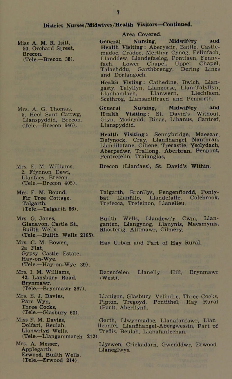 1 District Nurses/Midwives/Health Visitors—Continued. Miss A. M. R. Isitt, 50, Orchard Street, Brecon. (Tele.—Brecon 38). Mrs. A. G. Thomas, 5, Heol Sant Cattwg, Llanspyddid, Brecon. (Tele.—(Brecon 640). Area Covered. General Nursing, Midwifery and Health Visiting : Aberyscir, Battle, Castle- madoc, Cradoc, Merthyr Cynog, Felinfach, Llanddew, Llandefaelog, Pontfaen, Fenny- fach, Lower Chapel, Upper Chapel, Talachddu, Garthbrengy, Dering Lines and Dorlangoch. Health Visting: Cathedine, Bwlch, Llan- gasty, Talyllyn, Llangorse, Llan-Talyllyn, Llanhamlach, Llanwern, Llechfaen, Scethrog, Llansantffraed and Pennorth. General Nursing, Midwifery and Health Visiting: St. David’s Without, Glyn, Modrydd, Dinas, Libanus, Cantref, Llanspyddid. Health Visiting J Sennybridge, Maescar, Defynock, Cray, Llanflhangel Nantbran, Llandilofane, Ciliene, Trecastle, Ysclydach, Aberpedwr, Trallong, Aberbran, Penpont, Pentrefelin, Traianglas, Mrs. E. M. Williams, Brecon (Llanfaes), St. David’s Within. 2, Ffynnon Dewi, Llanfaes, Brecon. (Tele.—Brecon 405). Mrs. F. M. Bound, Fir Tree Cottage, Talgarth (Tele.—Talgarth 66). Talgarth, Bronllys, Pengenffordd, Ponty- bat, Llanfillo, Llandefalle, Colebrook. Trefecca, Trefeinon, Llanelieu. Mrs. G. Jones, Glanavon, Castle St., Builth Wells. (Tele.—Builth Wells 2165). Builth Wells, Llandewi’r Cwm, Llan- ganten, Llangynog, Llanynis, Maesmynis, Rhosferig, Alltmawr, Cilmery. Mrs. C. M. Bowen, Hay Urban and Part of Hay Rural. 2a Flat, Gypsy Castle Estate, Hay-on-Wye. (Tele.—Hay-on-Wye 39). Mrs. I. M. Williams, Darenfelen, Llanelly Hill, Brynmawr 42, Lansbury Road, (West). Brynmawr. (Tele.—Brynmawr 367). Mrs. E. J. Davies, Parc Wyn, Three Cocks, (Tele.—Glasbury 60). Miss F. M. Davies, Dolfari, Beulah, Llanwrtyd Wells. (Tele.—Llangammarch Mrs. A. Messer, Applegarth, Erwood, Builth Wells. (Tele.—Erwood 214). Llanigon, Glasbury, Velindre, Three Cocks, Pipton, Tregoyd, Pontithel, Hay Rural (Part), Aberllynfi. Garth, Llwynmadoc, Llanafanfawr, Llan lleonfel, Llanfihangel-Abergwessin, Part of Treflis, Beulah. Llanafanfechan. 212). Llyswen, Crickadarn, Gwenddwr, Erwood Llaneglwys.