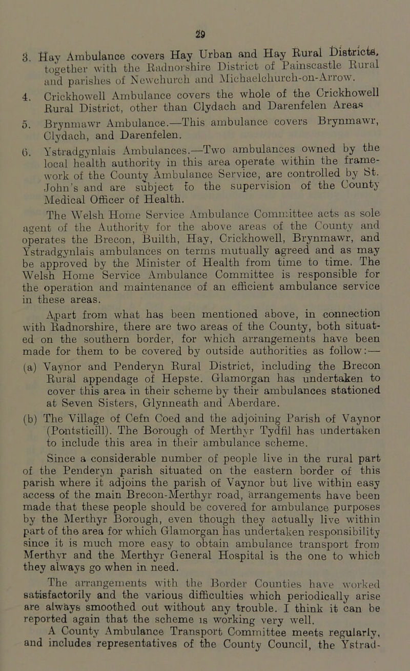 8. Hay Ambulance covers Hay Urban and Hay Rural Districts. together with the Radnorshire District of Painscastle Rural and parishes of Newchurch and Michaelchurch-on-Arrow. 4. Crickhowell Ambulance covers the whole of the Crickhowell Rural District, other than Clydach and Darenfelen Areas 5. Brynmawr Ambulance.—This ambulance covers Brynmawr, Clydach, and Darenfelen. 0. Ystradgynlais Ambulances.—Two ambulances owned by the local health authority in this area operate within the frame- work of the County Ambulance Service, are controlled by St. John’s and are subject to the supervision of the County Medical Officer of Health. The Welsh Home Service Ambulance Committee acts as sole agent of the Authority for the above areas of the County and operates the Brecon, Builth, Hay, Crickhowell, Brynmawr, and Ystradgynlais ambulances on terms mutually agreed and as may be approved by the Minister of Health from time to time. The Welsh Home Service Ambulance Committee is responsible for the operation and maintenance of an efficient ambulance service in these areas. Apart from what has been mentioned above, in connection with Radnorshire, there are two areas of the County, both situat- ed on the southern border, for which arrangements have been made for them to be covered by outside authorities as follow: — (a) Vaynor and Penderyn Rural District, including the Brecon Rural appendage of Hepste. Glamorgan has undertaken to cover this area in their scheme by their ambulances stationed at Seven Sisters, Glynneath and Aberdare. (b) The Village of Cefn Coed and the adjoining Parish of Vaynor (Pontsticill). The Borough of Merthyr Tydfil has undertaken to include this area in their ambulance scheme. Since a considerable number of people live in the rural part of the Penderyn parish situated on the eastern border of this parish where it adjoins the parish of Vaynor but live within easy access of the main Brecon-Merthyr road, arrangements have been made that these people should be covered for ambulance purposes by the Merthyr Borough, even though they actually live within part of the area for which Glamorgan has undertaken responsibility since it is much more easy to obtain ambulance transport from Merthyr and the Merthyr General Hospital is the one to which they always go when in need. The arrangements with the Border Counties have worked satisfactorily and the various difficulties which periodically arise are always smoothed out without any trouble. I think it can be reported again that the scheme is working very well. A County Ambulance Transport Committee meets regularly, and includes representatives of the County Council, the Ystrad-