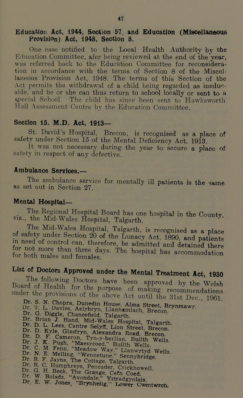 Education Act, 1944, Section 57, and Education (Miscellaneous Provision) Act, 1948, Section 8. One case notified to the Local Health Authority by the Education Committee, afer being reviewed at the end of the year, was referred back to the Education Committee for reconsidera- tion in accordance with the terms of Section 8 of the Miscel- laneous Provision Act, 1948. The terms of this Section of the Act permits the withdrawal of a child being regarded as ineduc- able, and he or she can thus return to school locally or sent to a special School. The child has since been sent to Hawksworth Hall Assessment Centre by the Education Committee. Section 15. M.D. Act, 1913— St. David’s Hospital, Brecon, is recognised as a place of safety under Section 15 of the Mental Deficiency Act, 1913. It was not necessary during the year to secure a place of safety in respect of any defective. viz Ambulance Services.— The ambulance service for mentally ill patients is the same as set out in Section 27. Mental Hospital— T+v.e Boar(J has one hospital in the County, the Mid-Wales Hospital, Talgarth. J , cmTf6 Ml^Wales H°spital, Talgarth, is recognised as a place of safety under Section 20 of the Lunacy Act, 1890, and patients °f COnllo1 the/ef°re, be admitted and detained there for both mX,’ and females^*' h°Spital haS aocom™‘ia‘i°‘> List of Doctors Approved under the Mental Treatment Act, 1930 -R Poctors have been approved by the Welsh Board of Health for the purpose of making recommendations nder the provisions of the above Act until the 31st Dec., 1961. Dr' t*' n?°Pra' Dunedin House- Alma Street, Brynmawr nV r1 1±.L)^vles. Aelybryn, Llanhamlach, Brecon X Dr. G. Diggle, Chancefield, Talgarth, r. Brian J. Hand, Mid-Wales Hospital, Talgarth E* D Kv^rSf rC SAe,lyff’ Li0n Street> Brecon. Dr' D F yn; Alexandra Road, Brecon. Dr J K Pnth Tyn-y;be^an. Builth Wells. Dr r v ? gh’ Maesycoed,” Builth Wells. £eT?’ Meadow Way,” Llanwrtyd Wells nr’ n ' v' TMelhng- “Wennetune,” Sennybridge Dr 5* r ^?yne’The Cottage, Talgarth. Dr' C H ^Ph^yS’/encader' Crickhowell. Dr' w ^ ?*Pk’ „TAhe Grange, Cefn Coed. Dr E W01 Tnn A.Y-Sndaie’,” Ystradgynlais. Dr. E. W. Jones, Brynhelig,” Lower Cwantwrch.