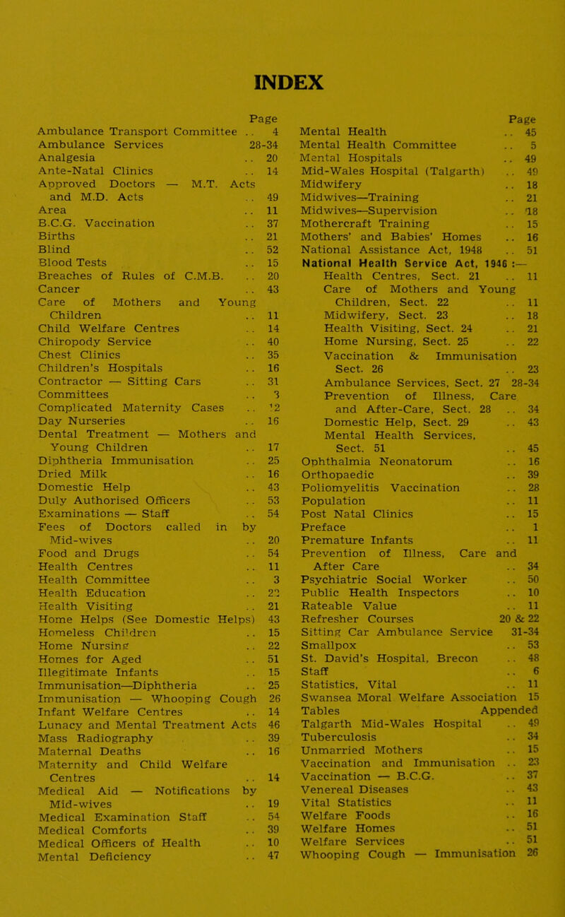 INDEX Page Ambulance Transport Committee .. Ambulance Services 28 Analgesia Ante-Natal Clinics Approved Doctors — M.T. Acts and M.D. Acts Area B.C.G. Vaccination Births Blind Blood Tests Breaches of Rules of C.M.B. Cancer Care of Mothers and Young Children Child Welfare Centres Chiropody Service Chest Clinics Children’s Hospitals Contractor — Sitting Cars Committees Complicated Maternity Cases Day Nurseries Dental Treatment — Mothers and Young Children Diphtheria Immunisation Dried Milk Domestic Help Duly Authorised Officers Examinations — Staff Fees of Doctors called in by Mid-wives Food and Drugs Health Centres Health Committee Health Education Health Visiting Home Helps (See Domestic Helps) Homeless Chi'dren Home Nursing Homes for Aged Illegitimate Infants Immunisation—Diphtheria Immunisation — Whooping Cough Infant Welfare Centres Lunacy and Mental Treatment Acts Mass Radiography Maternal Deaths Maternity and Child Welfare Centres Medical Aid — Notifications by Mid-wives Medical Examination Staff Medical Comforts Medical Officers of Health Mental Deficiency 4 -34 20 14 49 11 37 21 52 15 20 43 11 14 40 35 16 31 3 ’2 16 17 25 16 43 53 54 20 54 11 3 22 21 43 15 22 51 15 25 26 14 46 39 16 14 19 54 39 10 47 Page Mental Health .. 45 Mental Health Committee .. 5 Mental Hospitals .. 49 Mid-Wales Hospital (Talgarth) .. 49 Midwifery .. 18 Midwives—Training .. 21 Midwives—Supervision .. IS Mothercraft Training .. 15 Mothers’ and Babies’ Homes .. 16 National Assistance Act, 1948 .. 51 National Health Service Act, 1946 :— Health Centres, Sect. 21 .. 11 Care of Mothers and Young Children, Sect. 22 11 Midwifery, Sect. 23 .. 18 Health Visiting. Sect. 24 ..21 Home Nursing, Sect. 25 .. 22 Vaccination & Immunisation Sect. 26 .. 23 Ambulance Services, Sect. 27 28-34 Prevention of Illness, Care and After-Care, Sect. 28 .. 34 Domestic Help, Sect. 29 .. 43 Mental Health Services, Sect. 51 ..45 Ophthalmia Neonatorum .. 16 Orthopaedic .. 39 Poliomyelitis Vaccination .. 28 Population .. 11 Post Natal Clinics .. 15 Preface .. 1 Premature Infants .. 11 Prevention of Illness, Care and After Care .. 34 Psychiatric Social Worker .. 50 Public Health Inspectors .. 10 Rateable Value .. 11 Refresher Courses 20 & 22 Sitting Car Ambulance Service 31-34 Smallpox .. 53 St. David’s Hospital, Brecon .. 48 Staff .. 6 Statistics, Vital .. 11 Swansea Moral Welfare Association 15 Tables Appended Talgarth Mid-Wales Hospital .. 49 Tuberculosis .. 34 Unmarried Mothers .. 15 Vaccination and Immunisation .. 23 Vaccination —* B.C.G. .. 37 Venereal Diseases . • 43 Vital Statistics . • H Welfare Foods .. 16 Welfare Homes .. 51 Welfare Services .. 51 Whooping Cough — Immunisation 26