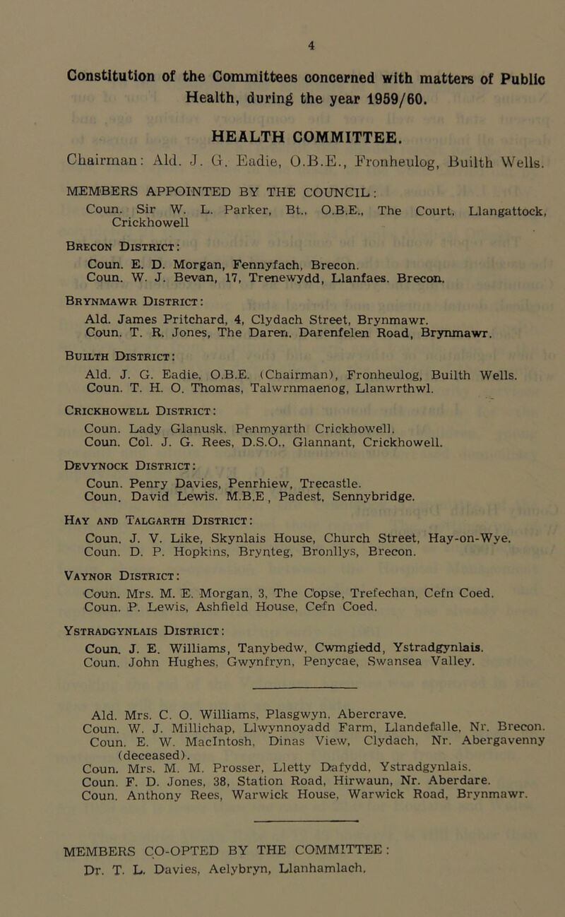 Constitution of the Committees concerned with matters of Public Health, during the year 1959/60. HEALTH COMMITTEE. Chairman: Aid. J. G. Eadie, O.B.E., Fronheulog, .Builth Wells. MEMBERS APPOINTED BY THE COUNCIL : Coun. Sir W. L. Parker, Bt.. O.B.E., The Court. Llangattock, Crickhowell Brecon District: Coun. E. D. Morgan, Fennyfach, Brecon. Coun. W. J. Bevan, 17, Trenewydd, Llanfaes. Brecon. Brynmawr District: Aid. James Pritchard, 4, Clydach Street, Brynmawr. Coun. T. R. Jones, The Daren. Darenfelen Road, Brynmawr. Builth District: Aid. J. G. Eadie, O.B.E. (Chairman), Fronheulog, Builth Wells. Coun. T. H. O. Thomas, Talwrnmaenog, Llanwrthwl. Crickhowell District: Coun. Lady Glanusk. Penmyarth Crickhowell. Coun. Col. J. G. Rees, D.S.O., Glannant, Crickhowell. Devynock District: Coun. Penry Davies, Penrhiew, Trecastle. Coun. David Lewis. M.B.E , Padest, Sennybridge. Hay and Talgarth District: Coun. J. V. Like, Skynlais House, Church Street, Hay-on-Wye. Coun. D. P. Hopkins, Brynteg, Bronllys, Brecon. Vaynor District: Coun. Mrs. M. E. Morgan, 3, The C'opse, Trefechan, Cefn Coed. Coun. P. Lewis, Ashfield House. Cefn Coed. Ystradgynlais District : Coun. J. E. Williams, Tanybedw, Cwmgiedd, Ystradgynlais. Coun. John Hughes, Gwynfryn, Penycae, Swansea Valley. Aid. Mrs. C. O. Williams, Plasgwyn. Abercrave. Coun. W. J. Millichap, Llwynnoyadd Farm, Llandefalle. Nr. Brecon. Coun. E. W. Macintosh, Dinas View, Clydach, Nr. Abergavenny (deceased). Coun. Mrs. M. M. Prosser, Lletty Dafydd. Ystradgynlais. Coun. F. D. Jones, 38, Station Road, Hirwaun, Nr. Aberdare. Coun. Anthony Rees, Warwick House, Warwick Road, Brynmawr. MEMBERS CO-OPTED BY THE COMMITTEE: Dr. T. L, Davies, Aelybryn, Llanhamlach.