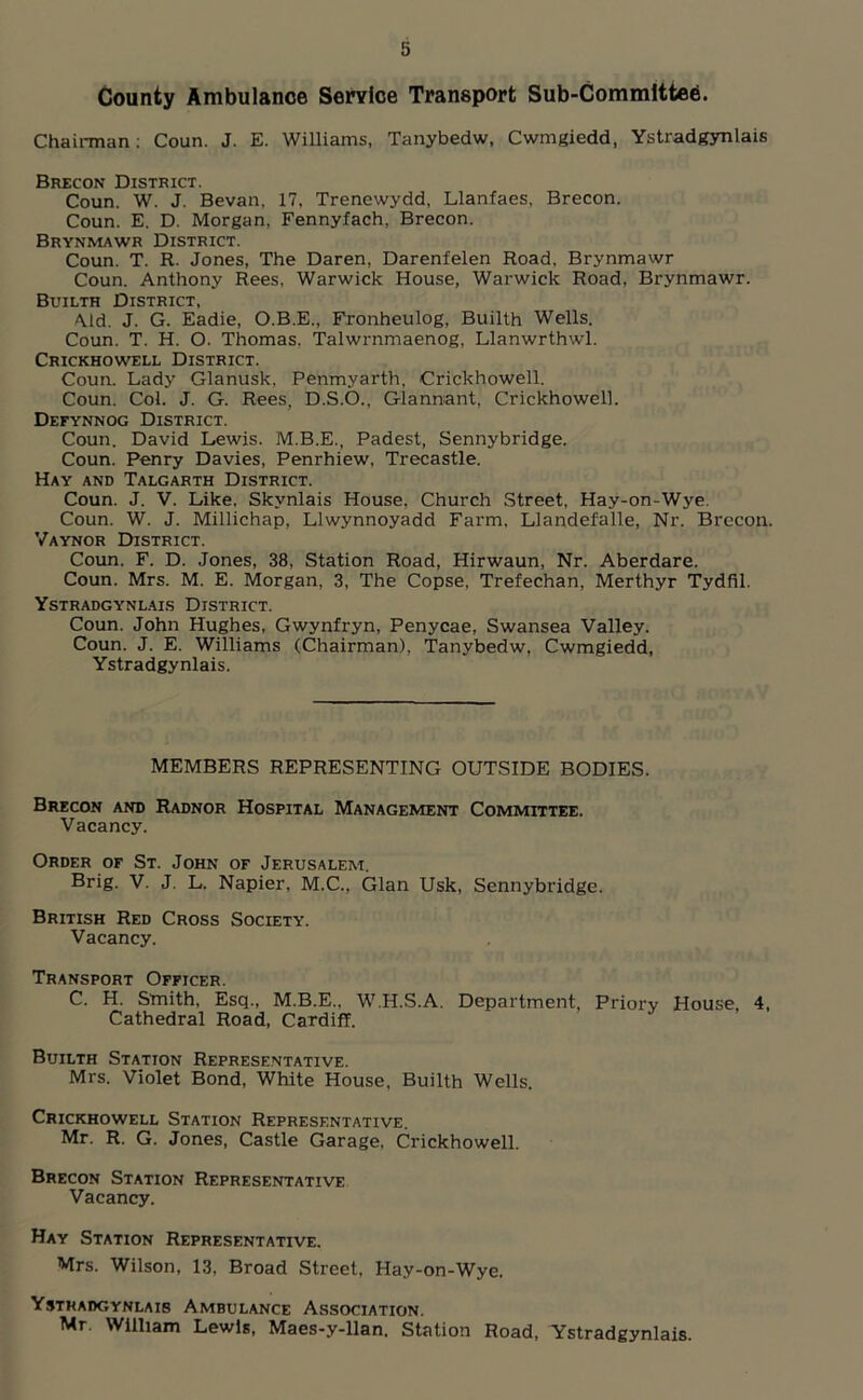 County Ambulance Service Transport Sub-Committee. Chairman : Coun. J. E. Williams, Tanybedw, Cwmgiedd, Ystradgynlais Brecon District. Coun. W. J. Bevan, 17, Trenewydd, Llanfaes, Brecon. Coun. E. D. Morgan. Fennyfach, Brecon. Brynmawr District. Coun. T. R. Jones, The Daren, Darenfelen Road, Brynmawr Coun. Anthony Rees, Warwick House, Warwick Road, Brynmawr. Builth District, Aid. J. G. Eadie, O.B.E., Fronheulog, Builth Wells. Coun. T. H. O. Thomas. Talwrnmaenog, Llanwrthwl. Crickhowell District. Coun. Lady Glanusk, Penmyarth, Crickhowell. Coun. Col. J. G. Rees, D.S.O., Glannant, Crickhowell. Defynnog District. Coun. David Lewis. M.B.E., Padest, Sennybridge. Coun. Penry Davies, Penrhiew, Trecastle. Hay and Talgarth District. Coun. J. V. Like, Skynlais House, Church Street, Hay-on-Wye. Coun. W. J. Millichap, Llwynnoyadd Farm, Llandefalle, Nr. Brecon. Vaynor District. Coun. F. D. Jones, 38, Station Road, Hirwaun, Nr. Aberdare. Coun. Mrs. M. E. Morgan, 3, The Copse, Trefechan, Merthyr Tydfil. Ystradgynlais District. Coun. John Hughes, Gwynfryn, Penycae, Swansea Valley. Coun. J. E. Williams (Chairman), Tanybedw, Cwmgiedd, Ystradgynlais. MEMBERS REPRESENTING OUTSIDE BODIES. Brecon and Radnor Hospital Management Committee. Vacancy. Order of St. John of Jerusalem. Brig. V. J. L. Napier, M.C., Gian Usk, Sennybridge. British Red Cross Society. Vacancy. Transport Officer. C. H. Smith, Esq., M.B.E.. W.H.S.A. Department, Priory House, 4, Cathedral Road, Cardiff. Builth Station Representative. Mrs. Violet Bond, White House, Builth Wells. Crickhowell Station Representative. Mr. R. G. Jones, Castle Garage. Crickhowell. Brecon Station Representative Vacancy. Hay Station Representative. Mrs. Wilson, 13, Broad Street, Hay-on-Wye. Ystradgynlais Ambulance Association. Mr. William Lewis, Maes-y-llan. Station Road, Ystradgynlais.