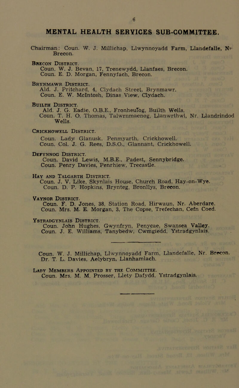 MENTAL HEALTH SERVICES SUB-COMMITTEE. Chairman: Coun. W. J. Millichap, Llwynnoyadd Farm, Llandefalle, Nv Brecon. Brecon District. Coun. W. J. Bevan, 17, Trenewydd, Llanfaes, Brecon. Coun. E. D. Morgan, Fennyfach, Brecon. Brynmawr District. Aid. J. Pritchard, 4, Clydach Street, Brynmawr. Coun. E. W. McIntosh, Dinas View, Clydach. Builth District. Aid. J. G. Eadie, O.B.E., FronheuTog, Builth Wells. Coun. T. H. O. Thomas, Talwrnmaenog, Llanwrthwl, Nr. Llandrindod Wells. Crickhowell District. Coun. Ladyi Glanusk, Penmyarth, Crickhowell. Coun. Col. J. G. Rees, D.S.O., Glannant, Crickhowell. Defynnog District. Coun. David Lewis, M.B.E., Padest, Sennybridge. Coun. Penry Davies, Penrhiew, Trecastle. Hay and Talgarth District. Coun. J. V. Like, Skynlais House, Church Road, Hay-on-Wye. Coun. D. P. Hopkins, Brynteg, Bronllys, Brecon. Vaynor District. Coun. F. D. Jones, 38, Station Road, Hirwaun, Nr. Aberdare. Coun. Mrs. M. E. Morgan, 3, The Copse, Trefechan, Cefn Coed. Ystradgynlais District. Coun. John Hughes, Gwynfryn, Penycae, Swansea Valley. Coun. J. E. Williams, Tanybedw, Cwmgiedd. Ystradgynlais. Coun. W. J. Millichap, Llwynnoyadd Farm, Llandefalle, Nr. Brecon. Dr. T. L. Davies, Aelybryn, Llanhamlach. Lady Members Appointed by the Committee. Coun. Mrs. M. M. Prosser, Llety Dafydd, Ystradgynlais.