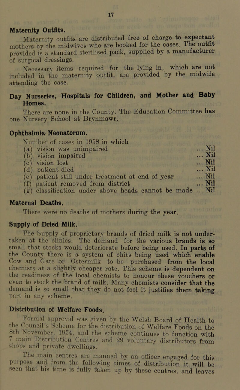 Maternity Outfits. Maternity outfits are distributed free of charge to expectant mothers by the midwives who are booked for the cases. The outfit provided is a standard sterilised pack, supplied by a manufacturer of surgical dressings. Necessary items required for the lying in, which are not included in the maternity outfit, are provided by the midwife attending the case. Day Nurseries, Hospitals for Children, and Mother and Baby Homes. There are none in the County. The Education Committee has one Nursery School at Brynmawr. Ophthalmia Neonatorum. Number of cases in 1958 in which (a) vision was unimpaired (b) vision impaired (c) vision lost (d) patient died (e) patient still under treatment at end of year (f) patient removed from district (g) classification under above heads cannot be made Maternal Deaths. There were no deaths of mothers during the year. Supply of Dried Milk. The Supply of proprietary brands of dried milk is not under- taken at the clinics. The demand for the various brands is so small that stocks would deteriorate before being used. In parts of the County there is a system of chits being used which enable Cow and Gate or Ostermilk to be purchased from the local chemists at a slightly cheaper rate. This scheme is dependent on the readiness of the local chemists to honour these vouchers or even to stock the brand of milk. Many chemists consider that the demand is so small that they do not feel it justifies them taking part in any scheme. Distribution of Welfare Foods. Formal approval was given by the Welsh Board of Health to the Council’s Scheme for the distribution of Welfare Foods on the 8th November, 1954, and the scheme continues to function with 7 main Distribution Centres and 29 voluntary distributors from shops and private dwellings. Ihe main centres are manned by an officer engaged for this purpose and from the following times of distribution it will be seen that his time is fully taken up by these centres, and leaves .. Nil .. Nil .. Nil .. Nil .. Nil .. Nil .. Nil