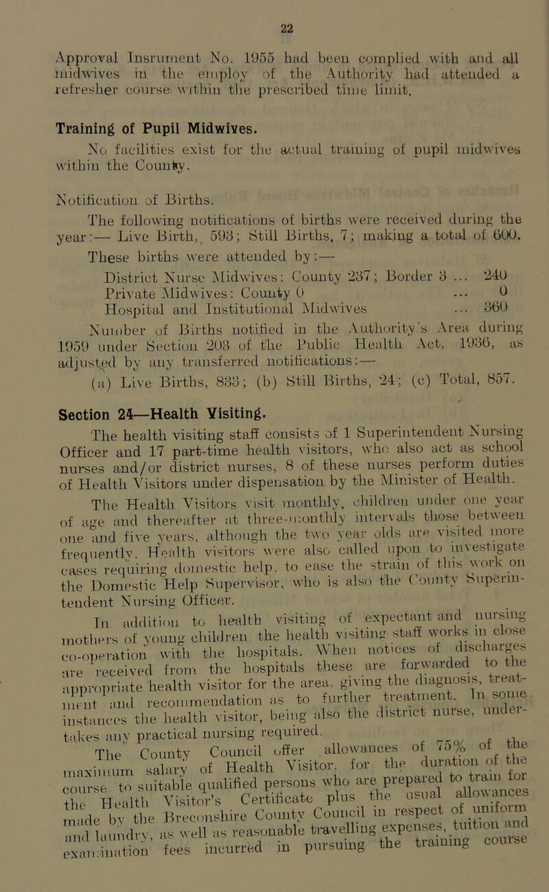 Approval Insrument No. 1955 had beeu complied with and all midwives in the employ of the Authority had attended a refresher course- within the prescribed time limit. Training of Pupil Midwives. No facilities exist for the actual training of pupil midwives within the County. Notification of .Births. The following notifications of births were received during the year:— Live Birth,, 598; Still Births. 7; making a total of GOO. These births were attended by: — District Nurse Midwives: County 287; Border 8 ... 24(J Private Midwives: County 0 ... 0 Hospital and Institutional Midwives ... 3GU Number of Births notified in the Authority's Area during 1959 under Section 293 of the Public Health Act, 1930, as adjusted by any transferred notifications: — (a) Live Births, 833; (b) Still Births, 24; (c) Total, 857. Section 24—Health Visiting. The health visiting staff consists of 1 Superintendent Nursing Officer and 17 part-time health visitors, who also act as school nurses and/or district nurses, 8 of these nurses perform duties of Health Visitors under dispensation by the Minister of Health. The Health Visitors visit monthly, children under one year of age and thereafter at three-monthly intervals those between one and five years, although the two year olds are visited more frequentlv. Health visitors were also called upon to investigate cases requiring domestic help, to ease the strain of this \\oik on the Domestic Help Supervisor, who is also the County Superin- tendent Nursing Officer. In addition to health visiting of expectant and nursing mothers of voung children the health visiting staff works m close co-operation with the hospitals. When notices of ,hscll‘u^ are received from the hospitals these are forwarded to the appropriate health visitor for the area, giving the diagnosis, treat- S and recommendation as to further treatment. In some instances the health visitor, being also the district nuise, unt takes any practical nursing required. The County Council offer allowances of io/p o maximum salary of Health Visitor, for the duration of the course to suitable qualified persons who are prepared to team to £&t 2&JSSMS. 1f=