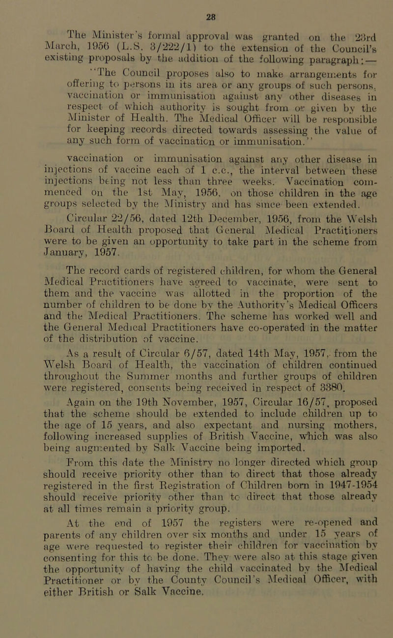 The Minister's formal approval was granted on the 23rd March, 1956 (L.S. 3/222/1) to the extension of the Council’s existing proposals hy the addition of the following paragraph: — The Council proposes also to make arrangements for offering to persons in its area or any groups of such persons, vaccination or immunisation against any other diseases in respect of which authority is sought from or given by the Minister of Health. The Medical Officer will be responsible for keeping records directed towards assessing the value of any such form of vaccination or immunisation.” vaccination or immunisation against any other disease in injections of vaccine each of 1 e.c., the interval between these injections being not less than three weeks. Vaccination com- menced on the 1st May, 1956, on those children in the age groups selected by the Ministry and has since been extended. Circular 22/56, dated 12th December, 1956, from the Welsh Board of Health proposed that General Medical Practitioners were to be given an opportunity to take part in the scheme from January, 1957. The record cards of registered children, for whom the General Medical Practitioners have agreed to vaccinate, were sent to them and the vaccine was allotted in the proportion of the number of children to be done by the Authority’s Medical Officers and the Medical Practitioners. The scheme has worked well and the General Medical Practitioners have co-operated in the matter of the distribution of vaccine. As a result of Circular 6/57, dated 14th May, 1957,. from the Welsh Board of Health, the vaccination of children continued throughout the Summer months and further groups of children were registered, consents being received in respect of 3380. Again on the 19th November, 1957, Circular 16/57, proposed that the scheme should be extended to include children up to the age of 15 years, and also expectant and nursing mothers, following increased supplies of British Vaccine, which was also being augmented by Salk Vaccine being imported. From this date the Ministry no longer directed which group should receive priority other than to direct that those already registered in the first Registration of Children born in 1947-1954 should receive priority other than tc direct that those already at all times remain a priority group. At the end of 1957 the registers were re-opened and parents of any children over six months and under 15 years of age were requested to register their children for vaccination by consenting for this to be done. They were also at this stage given the opportunity of having the child vaccinated by the Medical Practitioner or by the County Council’s Medical Officer, with either British or Salk Vaccine.