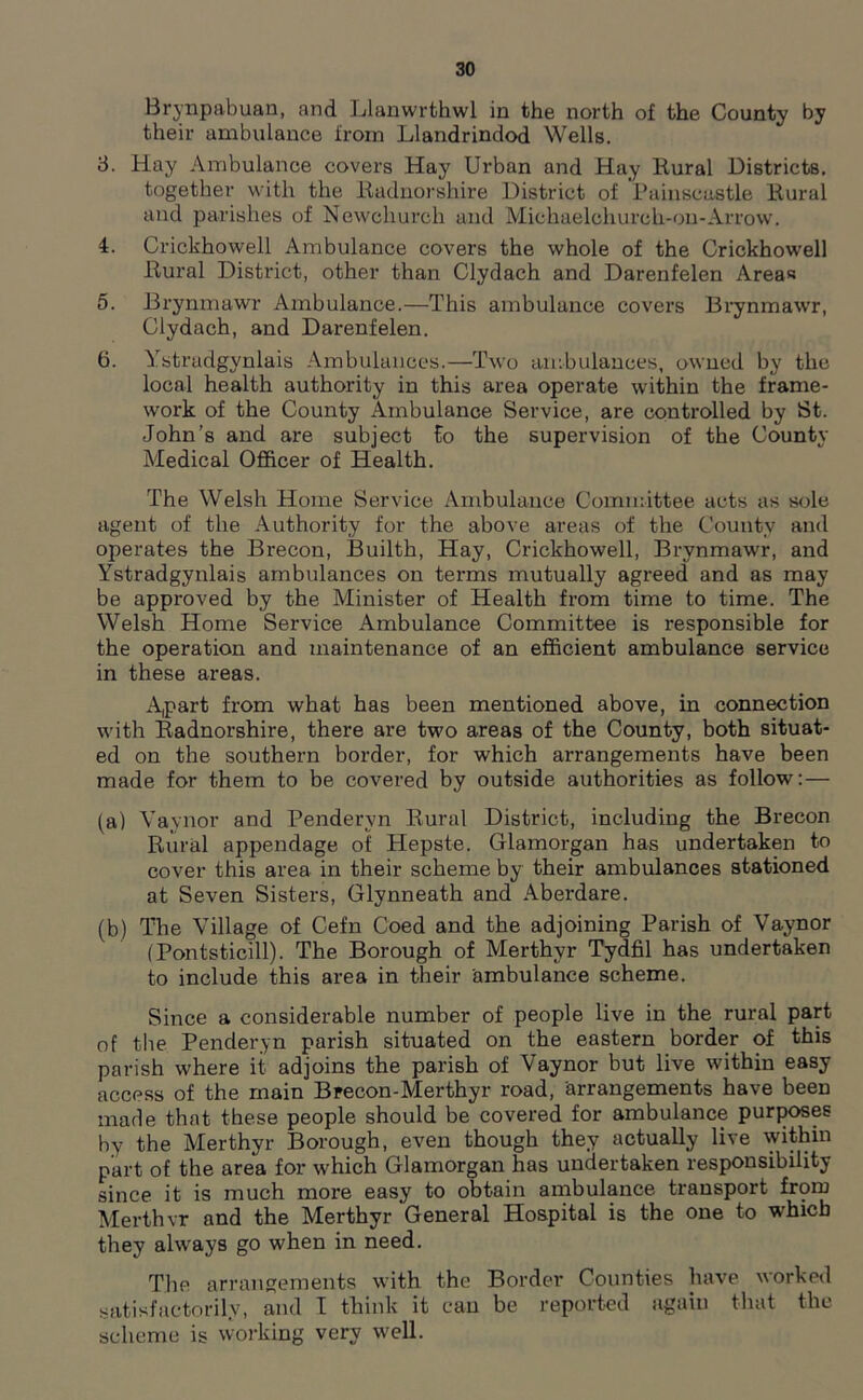 Brynpabuan, and Llanwrthwl in the north of the County by their ambulance from Llandrindod Wells. 8. Hay Ambulance covers Hay Urban and Hay Rural Districts, together with the Radnorshire District of Painscastle Rural and parishes of Newchurch and Michaelchurch-on-Arrow. 4. Crickhowell Ambulance covers the whole of the Crickhowell Rural District, other than Clydach and Darenfelen Areas 5. Brynmawr Ambulance.—This ambulance covers Brynmawr, Clydach, and Darenfelen. 6. Ystradgynlais Ambulances.—Two ambulances, owned by the local health authority in this area operate within the frame- work of the County Ambulance Service, are controlled by St. John’s and are subject Co the supervision of the County Medical Officer of Health. The Welsh Home Service Ambulance Committee acts as sole agent of the Authority for the above areas of the County and operates the Brecon, Builth, Hay, Crickhowell, Brynmawr, and Ystradgynlais ambulances on terms mutually agreed and as may be approved by the Minister of Health from time to time. The Welsh Home Service Ambulance Committee is responsible for the operation and maintenance of an efficient ambulance service in these areas. Apart from what has been mentioned above, in connection with Radnorshire, there are two areas of the County, both situat- ed on the southern border, for which arrangements have been made for them to be covered by outside authorities as follow:— (a) Vaynor and Penderyn Rural District, including the Brecon Rural appendage of Hepste. Glamorgan has undertaken to cover this area in their scheme by their ambulances stationed at Seven Sisters, Glynneath and Aberdare. (b) The Village of Cefn Coed and the adjoining Parish of Vaynor (Pontsticill). The Borough of Merthyr Tydfil has undertaken to include this area in their ambulance scheme. Since a considerable number of people live in the rural part of the Penderyn parish situated on the eastern border of this parish where it adjoins the parish of Vaynor but live within easy access of the main Brecon-Merthyr road, arrangements have been made that these people should be covered for ambulance purposes by the Merthyr Borough, even though they actually live within part of the area for which Glamorgan has undertaken responsibility since it is much more easy to obtain ambulance transport from Merthvr and the Merthyr General Hospital is the one to which they always go when in need. The arrangements with the Border Counties have worked satisfactorily, and I think it can be reported again that the scheme is working very well.