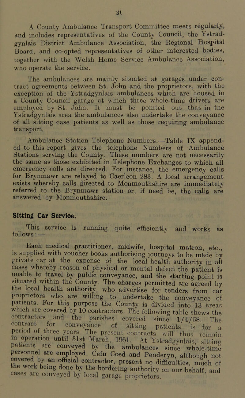 3t A County Ambulance Transport Committee meets regularly, and includes representatives of the County Council, the Ystrad- gynlais District Ambulance Association, the Regional Hospital Board, and co-opted representatives of other interested bodies, together with the Welsh Home Service Ambulance Association, who operate the service. The ambulances are mainly situated at garages under con- tract agreements between St. John and the proprietors, with the exception of the Ystradgynlais ambulances which are housed in a County Council garage at which three whole-time drivers are employed by St. John. It must be pointed out that in the Ystradgynlais area the ambulances also undertake the conveyance of all sitting case patients as well as those requiring ambulance transport. Ambulance Station Telephone Numbers.—Table IX append- ed to this report gives the telephone Numbers of Ambulance Stations serving the County. These numbers are not necessarily the same as those exhibited in Telephone Exchanges to which all emergency calls are directed. For instance, the emergency calls for Brynmawr are relayed to Caerleon 283. A local arrangement exists whereby calls directed to Monmouthshire are immediately referred to the Brynmawr station or, if need be, the calls are answered by Monmouthshire. Sitting Car Service. This service is running quite efficiently and works as follows: — Each medical practitioner, midwife, hospital matron, etc., is supplied with voucher books authorising journeys to be made by Private car at the expense of the local health authority in all cases whereby reason of physical or mental defect the patient is unable to travel by public conveyance, and the starting point is situated within the County. The charges permitted are agreed by the local health authority, who advertise for tenders from car proprietors who are whiling to undertake the conveyance of patients. For this purpose the County is divided into''13 areas which are covered by 10 contractors. The following table shews the contractors and the parishes covered since 1/4/58 The contract. for conveyance of sitting patients is for a penod of three years The present contracts will thus remain in operation until 31st March, 1961. At Ystradgynlais, sitting pa len s are conveyed by the ambulances since whole-time personnel are employed. Cefn Coed and Penderyn, although not fhJ w6dpbk a*0’®! co?tractor< Present no difficulties, much of case??,k,bemg done by the bordering authority on our behalf, and cases aie conveyed by local garage proprietors.