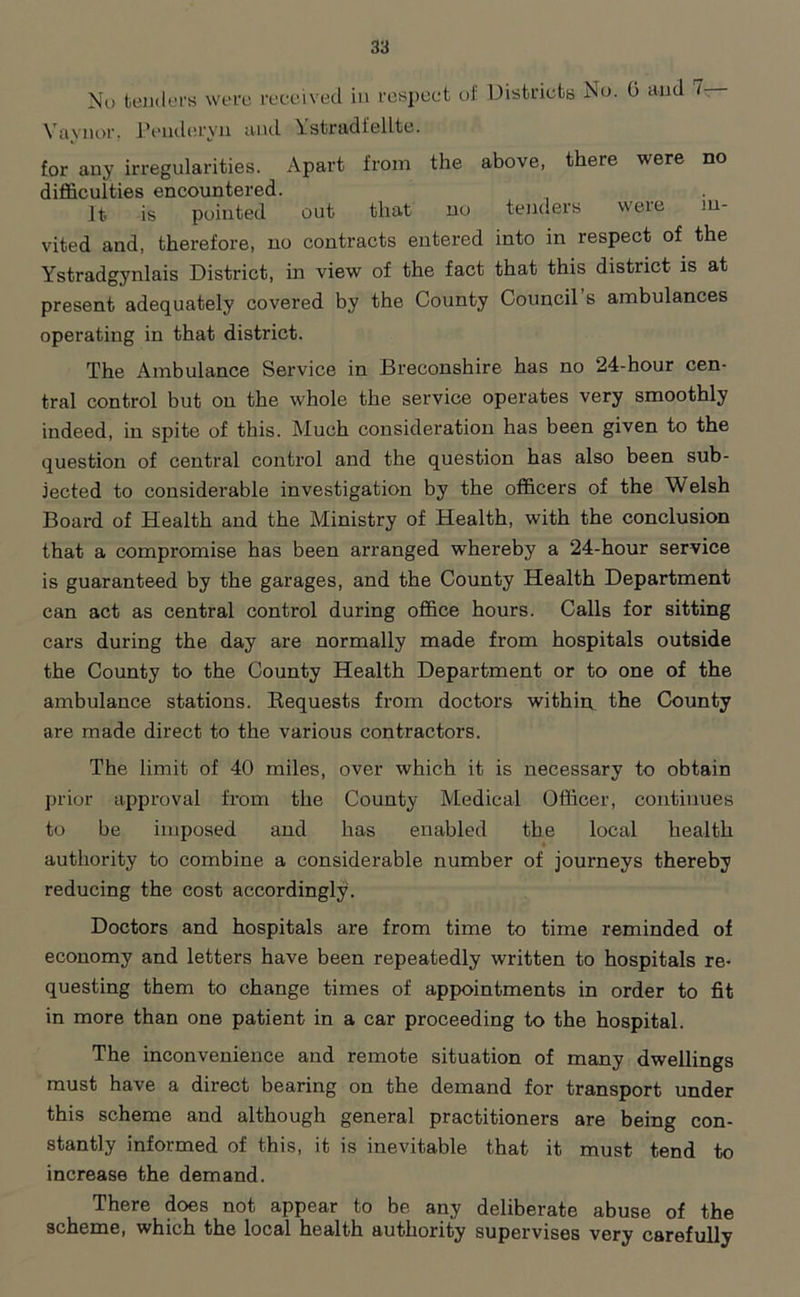 No tenders were received in respect of Districts No. 0 and 7. Vavnor. Penderyn and Ystr&df elite. for any irregularities. Apart from the above, there were no difficulties encountered. It is pointed out that no tenders were in- vited and, therefore, no contracts entered into in respect of the Ystradgynlais District, in view of the fact that this district is at present adequately covered by the County Council s ambulances operating in that district. The Ambulance Service in Breconshire has no 24-hour cen- tral control but on the whole the service operates very smoothly indeed, in spite of this. Much consideration has been given to the question of central control and the question has also been sub- jected to considerable investigation by the officers of the Welsh Board of Health and the Ministry of Health, with the conclusion that a compromise has been arranged whereby a 24-hour service is guaranteed by the garages, and the County Health Department can act as central control during office hours. Calls for sitting cars during the day are normally made from hospitals outside the County to the County Health Department or to one of the ambulance stations. Requests from doctors within, the County are made direct to the various contractors. The limit of 40 miles, over which it is necessary to obtain prior approval from the County Medical Officer, continues to be imposed and has enabled the local health authority to combine a considerable number of journeys thereby reducing the cost accordingly. Doctors and hospitals are from time to time reminded of economy and letters have been repeatedly written to hospitals re- questing them to change times of appointments in order to fit in more than one patient in a car proceeding to the hospital. The inconvenience and remote situation of many dwellings must have a direct bearing on the demand for transport under this scheme and although general practitioners are being con- stantly informed of this, it is inevitable that it must tend to increase the demand. There does not appear to be any deliberate abuse of the scheme, which the local health authority supervises very carefully