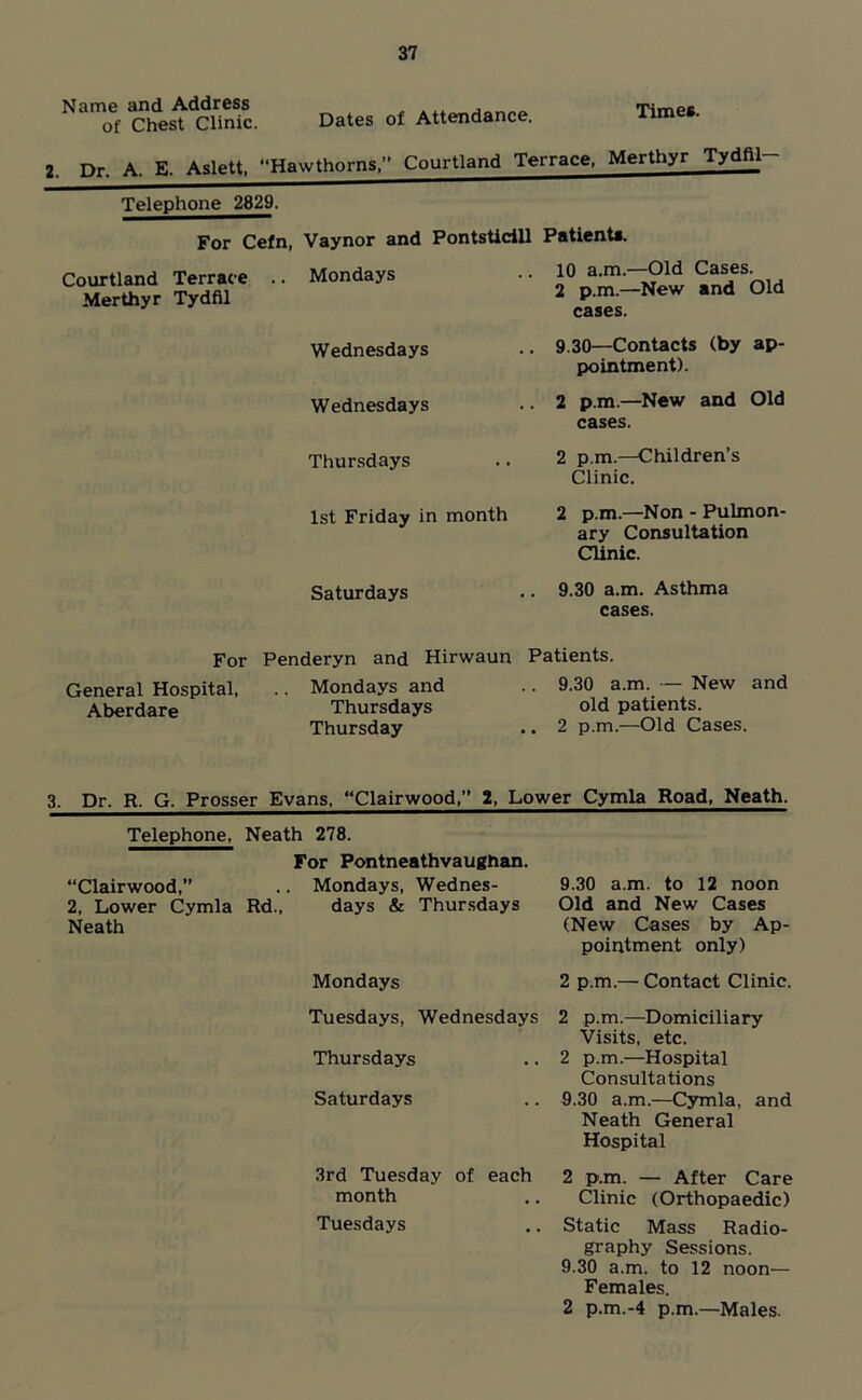 Name and Address of Chest Clinic. Dates of Attendance. Times. 2. Dr. A. E. Aslett, Hawthorns,” Courtland Terrace, Merthyr Tydfil Telephone 2829. For Cefn, Vaynor and Courtland Terrac e .. Mondays Merthyr Tydfil Saturdays PontsticiU Patients. .. 10 a.m.—Old Cases. 2 p.m.—New and Old cases. .. 9.30—Contacts (by ap- pointment). 2 p.m.—New and Old cases. 2 p.m.—Children’s Clinic. 2 p.m.—Non - Pulmon- ary Consultation Clinic. 9.30 a.m. Asthma cases. Wednesdays Wednesdays Thursdays 1st Friday in month For General Hospital, Aberdare Penderyn and Hirwaun .. Mondays and Thursdays Thursday Patients. .. 9.30 a.m. — New and old patients. .. 2 p.m.—Old Cases. 3, Dr. R. G. Prosser Evans. “Clairwood,” 2, Lower Cymla Road, Neath. Telephone, Neath 278. “Clairwood,” 2, Lower Cymla Rd., Neath For Pontneathvaughan. Mondays, Wednes- days & Thursdays Mondays 9.30 am. to 12 noon Old and New Cases (New Cases by Ap- pointment only) 2 pm.— Contact Clinic. Tuesdays, Wednesdays Thursdays Saturdays 2 p.m.—Domiciliary Visits, etc. 2 p.m.—Hospital Consultations 9.30 a.m.—Cymla, and Neath General Hospital 3rd Tuesday of each 2 p.m. — After Care month ,. Clinic (Orthopaedic) Tuesdays .. Static Mass Radio- graphy Sessions. 9.30 a.m. to 12 noon— Females. 2 p.m.-4 p.m—Males.